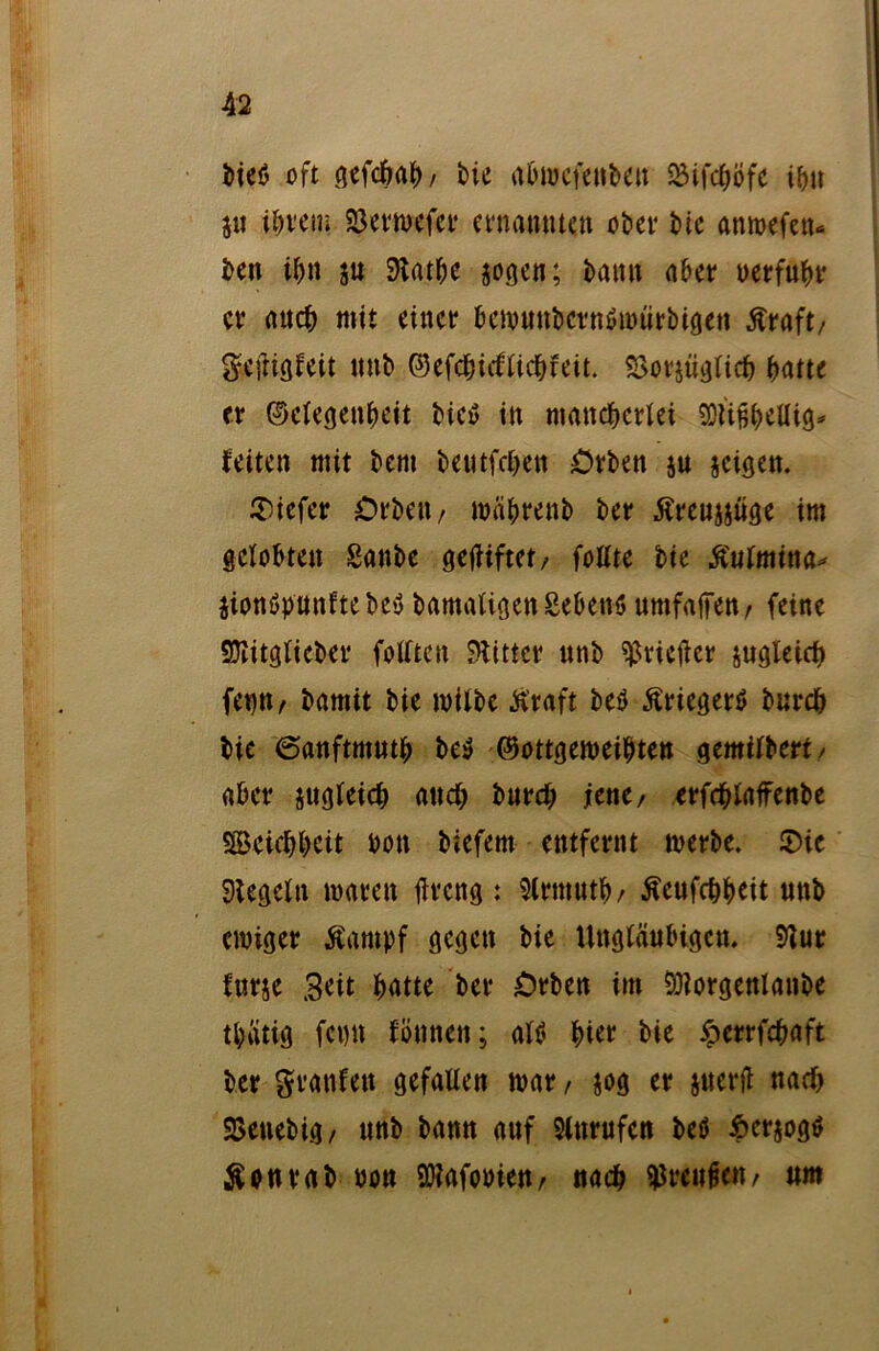 bieö oft gefebab / bie abwcfenbm SStfc£;öfc ibn 5« ihrem 23erwefer ernannten ober bie anwefetu ben ibn ju Slatbe jogen; battn aber uerfubr er auch mit einer bcwuubcrnöwtirbigen Äraft/ geftigleit mtb ©efcbidlicbteit. SSorjüglicb batte er ©elegenbeit bie» in mancherlei SDttfjbellig* leiten mit bem beutfeben £>rben $u jeigen. tiefer Orbett/ wäbrenb ber Äreujjüge im gelobten Sanbe gegiftet/ follte bie Äulmina* jionöpnnftebey bamaligenSebenö umfaßen/ feine Sttitglicber follten Witter unb ^Hefter jugleieb fet)tt/ bamit bie wilbe straft be$ Äriegertf bnreb bie ©anftmutb be$ ©ottgeweibten gemilbert/ aber zugleich auch burd) jene, erfcblaffenbe Söeiebbcit bon biefem entfernt werbe. ©ie Siegeln waren tfreng : 3lrtttutb/ Äeufcbbeit unb ewiger Äampf gegen bie Ungläubigen. Slur lurje Seit batte ber £>rben im Sölorgenlanbe tbatig fepn fömten; altf hier bie ioerrfebaft ber graulen gefallen war , jog er juerfl nad> SBeuebig, unb bann auf 3lnrufen betf 6cr$ogö Äonrab non SDlafooien, «acb Preußen/ um