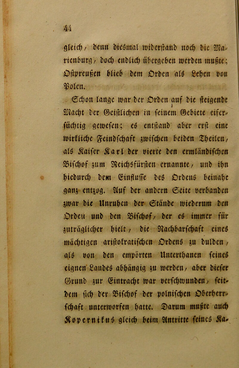 gleich/ Denn biebmal miberfläftb noch bie $la* ricnburg/ bocb enblich übetöcben werben mußte; Oftpreußen Web bem Orben al$ Sehen pon Wen» 6d&on tan^c war ber Orbett auf bie flcigenbe 3)iacf)t ber ©eidlichen in feinem ©ebiete eifer- ftichtig gewefen; e» entjfanb aber ctfb eine wirtliche geinbfehaft jwifeben beiben Xheilett/ alö ßaifer £arl ber Pierte ben ermlänbifchcn SSifchof jutti Sveichöfürften ernannte/ nnb ihn hieburch bem (ginfluffe beö Orben» beinahe ganz entzog» 9luf ber anbern (Seite perbanben zwar bte Unruhen ber 6tänbe wiebernm beit Orbe« unb ben SBifchof/ ber eö immer für zuträglicher hielt, bie 9tad&barfcbaft eine$ mächtigen ariftofratifchen Crbenö zu bulben, ali> non ben empörten Untertanen feines eignen SanbeS abhängig z« werben/ aber btefer ©ruttb z«t‘ Eintracht war perfchwunbeit/ feit- bem ftch ber 23ifchof ber polnifchen Oberherr- fchaft unterworfen hatte» S)arum muffte auch Sopernifuö gleich beim Slntritte feinet £a-