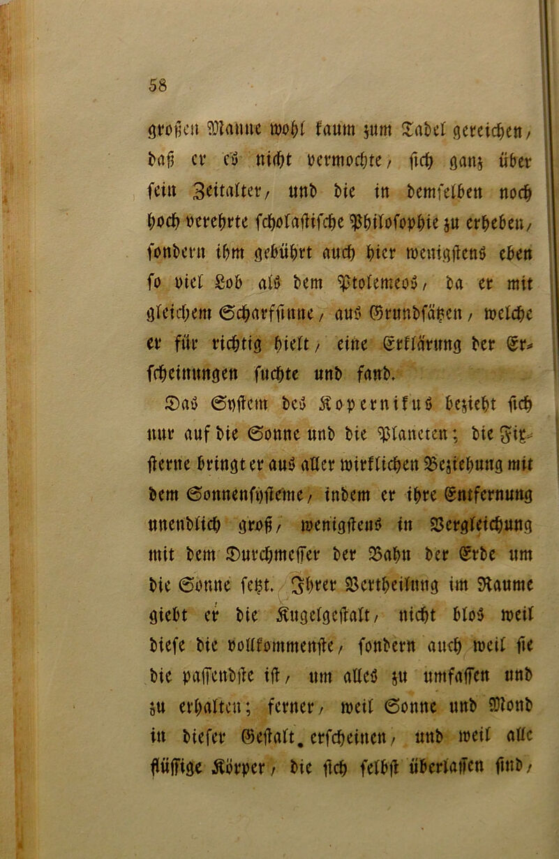 großen tarnte fypbl fautn jum Xabet gereichen / baß er c'tf nicht uermocbte, geh gan$ über fein 3eit«Uet/ unb bie in bemfelbett noch hoch oerebrte fcgolagifcbe ^bilofopbie ju erbeben/ fonbern ihm gebührt auch hier roenigftenS eben fo tuet £ob altf bem ^tolemeoy, ba er mit gleichem ©cbarfgttne / auf» ©runbfäfcen, melche er für richtig hielt/ eine (Srllärung ber (Sr* fcheimmgen fuchte nnb fanb. 2)a$ 6t)gem bey Äopernifuö bezieht ftch nur auf bie (Sonne nnb bie Planeten; bie gip* gerne bringt er au$ aller mirf lieben 5Besiebung mit bem ©onnenfngcmc/ inbem er ihre (Sntfernuttg nnenblicb gri>ß, meniggew» in 25ergleichung mit bem ©urebmeger ber 35abn ber (Srbe ttm bie ©omte fegt. 3brer 23ertbeilmtg im SJtaume giebt er bie ßugclgeßalt, nicht blo3 meil biefe bie oolllommenge, fonbern auch weil fte bie paßenbge iß, ttm alleö $u umfaßen nnb S« erhalten; ferner, roetl 6onne unb $lonb in biefer ©eßalt. erfebeinen, unb weit alle ßügige Körper/ bie ftch felbg überlaßen ftnb/