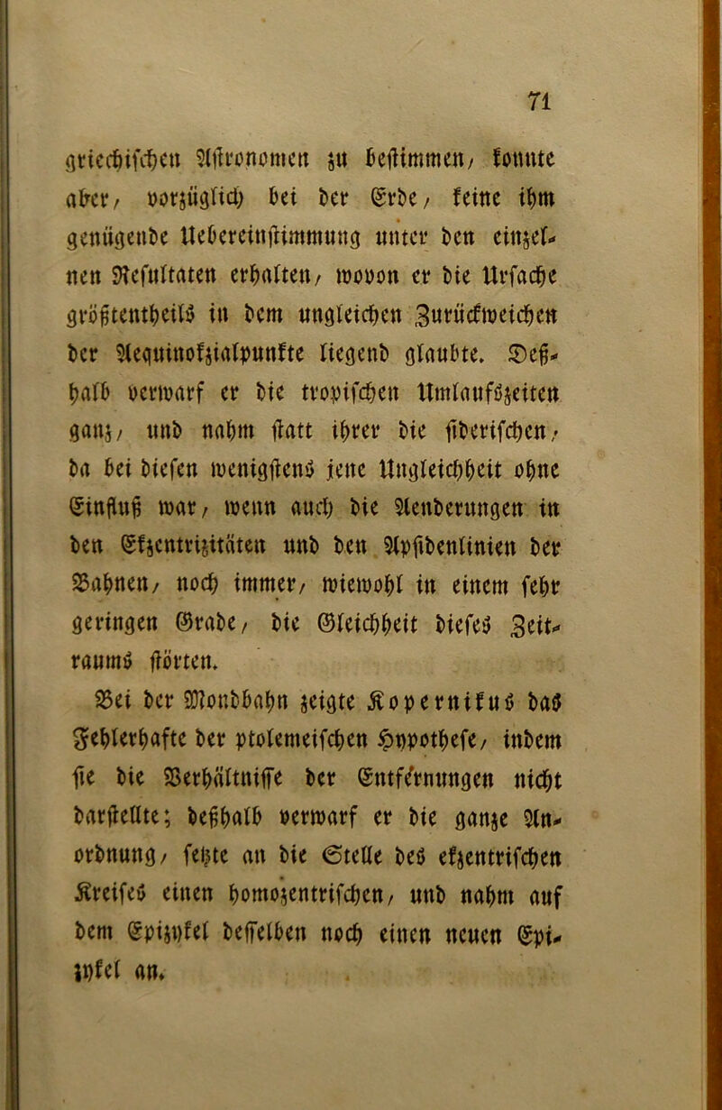 gtieckfek» Slftamomert ju bejHmmett/ fottttte akr/ porjüglici) kt kt* Erbe/ feine tJ)tn genügenbe ttebereinjümntung unter kn einjeh nett SRefttltaten ermatten / wouoti et* t>ie ttrfacfje gröftent^eiW in bem ungleichen Burücftpeicben kr Sleqninofjialpunfte liegend glaubte, ©e'fj* halb Permarf er ke tvopifd^en ttmlauföjeiten ganj/ unb nahm ftatt ihrer ke ftberifeben/ ba bet btefen menigtfenS jene Ungleichheit ohne Einfluß tt>ar / wenn auch bie Sicherungen in ben Ehcntrijitaten unb bett Slpfibenliniett ber Bahnen/ noch immer/ roiewobl in einem (ehr geringen ©rabe / bie ©leicb&eit biefeS Btiu raumtl flörten, 25ei ber SDtonthahn jeigte Äopertt ifuö ba5 fehlerhafte ber ptotemeifchen ^ppotbefe/ inbem fte bie SBerhältniffe ber Entfernungen nicht barfieüte; he^hath ttewarf er bie ganje Sin* orbnuttg/ feilte an bie ©teile beö efjentrifchen Greife» einen homojentrifchen / unb nahm auf bent Epijnfel kffelben noch einen neuen Epi* ihfel an*