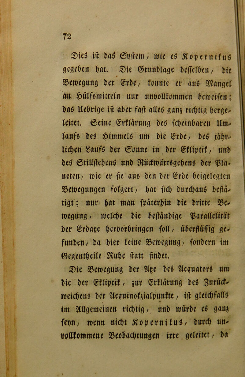 3)ieß ift bad 6#ettt/ wie eß Äopernifnd gegeben bat. ©ie ©runbfage bcffclben / Me Bewegung bet* ^t*be / fonttte et* auß fanget (tu £üffßmittefn nur unooflfommen beroetfett; baß Uebrige ijt aber faft atteß gan$ richtig berge- (eitet. 6eine (Srffärung beß febeinbaren Um- faufß beß öimmefß um bte (SrbC/ beß jäbr- ticken Saufß ber 6onne in ber gffiptif, unb beß @ttü|iebeuß unb SKücfwärtßgebenß ber Bfa- ueteu/ wie er fte auß ben ber (gebe beigelegten Bewegungen folgert/ bat ftcb burebauß befiä- tigt ; nur $at man fpater.bin bie britte Be- wegung/ welche bie beflänbige Baraüefität ber (gebäre beroorbringen foU, überfiüfFig ge- funbeu/ ba hier feine Bewegung/ fonbern im ©egetttbeife 9tube ftatt jtnbet. ©ie Bewegung ber 5(&e beß 9feguatorß um bie ber (gffiptif/ jnr ßrffärung beß Surücf- weicbenß ber 9ieguinof$iafpunfte, ifl gfeicbfattß im 5fagemeineu richtig / unb würbe eß ganj fet)U/ wenn nicht ßopernifuß/ burrb un- twUfommene Beobachtungen irre gefeiter/ ba