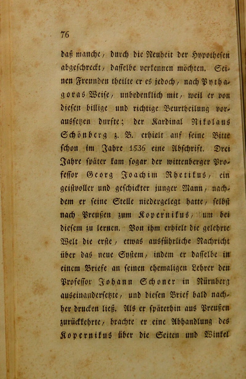 baf$ manche, burch Me Neuheit ber ipppothefen abgefchrecft/ baffclbe pcrfennen möchten, 6cU nett greunben theifte er es jeboch/ nach <ßptha* öovaö Seife/ unbebettfüch mit/ weit er pon Mefett billige unb richtige 2)eurtbeilung Pt>r* auSfcpen bttrfte; ber Äarbinat 9?ifolauS 6chönb erg $. 25. erhielt auf feine 25itte fchon im 3ahre 1536 eine Slbfdjrift. ^a&re fpäter fam fogar ber Wittenberger $ro* feffor ©eorg Joachim SthetifuS/ ein geitfpoller nnb gefehlter junger SDlann/ nach» bem er feine 6telle niebergelegt Httc, felbi? nach ^renüen jnm ßopernifuS/ um bei biefem $u lernen. SBon ihm erhielt bie gelehrte Seit bie erftc, etwas ausführliche Nachricht über baS neue 6t)tfem/ inbem er baffelbe in einem Briefe an feinen ehemaligen £ehrcr ben ^rofeffor Johann 6choner in Nürnberg auSeinanbcrfepte/ unb biefen 23rief halb nach» her bruefen ließ, SWS er fpäterhin aus ^reufjen jurüdfehrte/ brachte er eine 2(bhanblung beS ÄopernifnS über bie 6eiten unb Sinfef