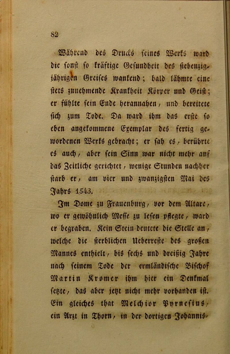 SBäbreub be* S)rud* feiltet 2Bcrf* warb bic fonü fo fräftige ©efunbbeit bc* ftebenjig* jätjviö^it ©reife* wanfenb; halb tarnte eine tfet* jnnebmenbe ßranfbeit Körper unb ©eift: er fühlte fein ©nbe herannahen, unb bereitete ftcb jurn £obe. S)a warb ibm baö erftc fo eben angefommene ©gemplar be* fertig ge* worbenen Sßkrf* gebracht; er fab e*, berührte e* auch / aber fein 6inn war nicht mehr anf ba* Seitliche gerichtet / wenige 6tunben nachher tfarb er, am vier unb jmanjigflen 5Q?ai be* Sabr* 1543, 3m £onte ju grauenburg/ oor bem Slltarc/ wo er gewöhnlich hJleffe ju lefen pflegte / warb er begraben, ftcttt @tein beutete bie Stelle an f welche bie fierblichen Ueberrctfe be* großen tarnte* enthielt/ bi* fecb* unb breißig 3uhre nach feinem £obe ber ermlänbifche SHfchof Martin Äronter ihm hier ein 2>enfmat fe^te / ba* aber jefct nicht mehr oorhanben ijt ©in gleiche* that Melchior ^nrnefiu*/ ein Slrjt in £hoM/ in ber bortigen Sohanni**