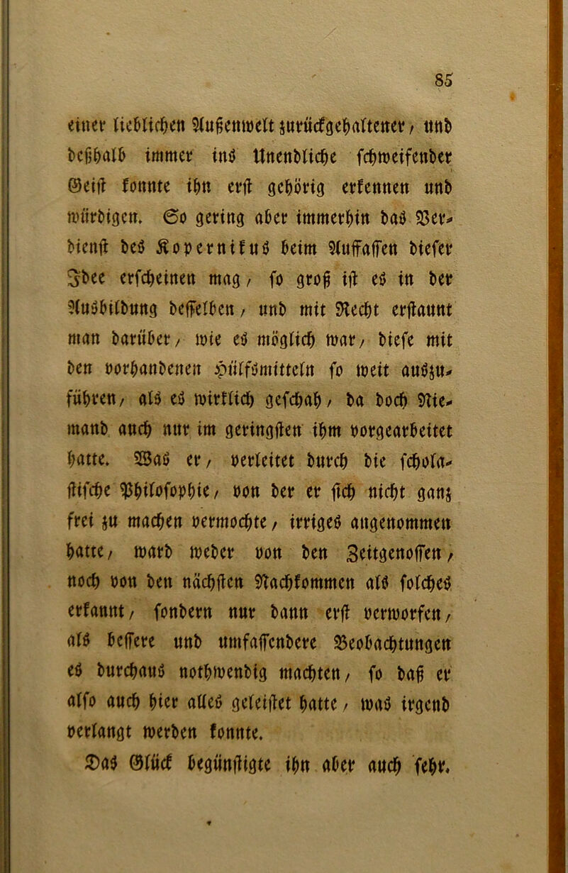 einet* lieblichen Siuhettweit surücfgehaftener, ttttb beßhalb immer inö Unenbtiche fchweifenber ©eit? fonnte ihn erfi gehörig erfennen unb würbigen* 60 gering aber immerhin baö 93er* bienft beö Äopernifuö beim Sfuffaffen biefer Sbee erfcheinen mag, fo groß i\t e$ in ber ?(u$biibung betreiben, ttnb mit Specht erflaunt man barüber, wie eS möglich mar, biefe mit ben Porhanbenen piitfömittefa fo weit auSju* führen, als es wirklich gefchah/ ba boeft 9tte* manb auch nur im geringen ihm porgearbeitet hatte* SSaS er, perleitet burch bie fchola* flifche sßbifofophie, öon ber er ftch nicht ganj frei ju machen permochte, irriges angenommen hatte, warb meber oon ben 3ettgenoffen, noch oon bett nächfien ^achfommen als foldEteS erfannt, fonbern nur banu erfl permorfett, als beffere unb umfatfenbere Beobachtungen es burchauS nothmenbig machten, fo bah er alfo auch hier alles geleitet hatte > was irgenb »erlangt werben fonnte. $as ©lud: begüntligte ihn aber auch fehr.