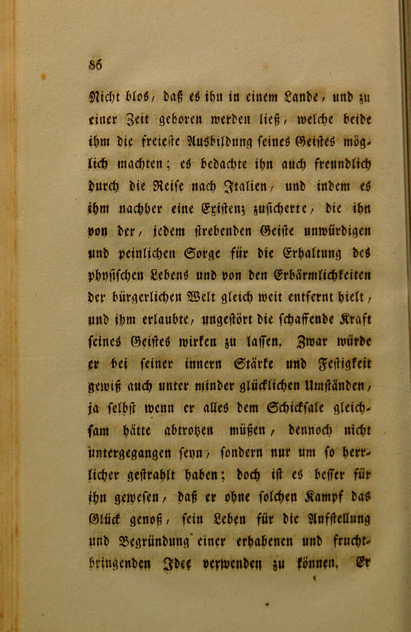 Wicht blo6/ baß e$ ihn in einem Sattbe / unb $u einer Beit geboren roerben ließ, welche beibe ihm t>ie freiere SluSbtlbung feines ©eitfeS mög- lich machten; e$ bebachte ihn auch freunbltch burch bie SKeife nach Italien / unb tnbem eS ihm nachher eine ©giften* jufichertc/ bie ihn «on bet* / iebem ftrebenben ©eifte unroürbigen «nb peinlichen 6orge für bie ©rhaltung be$ phwftfchen Sehens unb non ben ©rbärmlitbfeiten ber bürgerlichen SSelt gleich weit entfernt hielt, «nb ihm erlaubte/ ungeftört bie fchaffenbe Äraft feines ©eifteS mirfen ju laften. Broar mürbe er bei feiner innern 6tärfe unb geftigfeit gemiß auch unter nttnber glücklichen Umftänbe«/ ja felbft wenn er aUeö bem 6chickfale gleich- (am hatte abtreijen mäßen , bennoch nicht üntergegangen fet)n> fonbern nur um fo herr- licher gefirahlt haben; boch ift es befer für ihn gemefett/ baß er ohue folchen ßampf bas ©lucT genoß/ fein Sehen für bie Slufftellung unb 2$egrünbung' einer erhabenen unb fruchte bringenben Sbee bejwenben ju fön neu* <?r