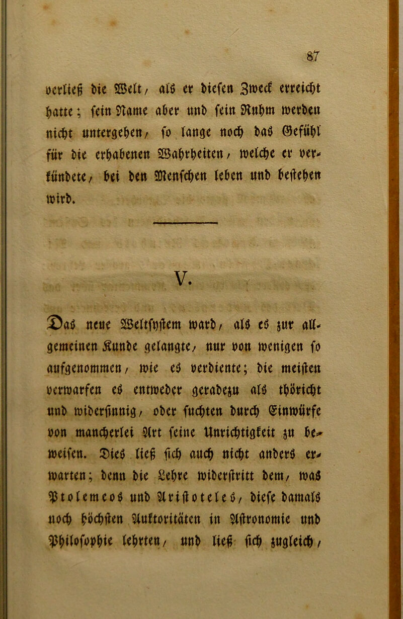 ocrliep Me «Seit, als et? Mefett 3«)ecf erreicht ^atte; fein Sftame aber unb fein SJtnhm werben nicht untergeben / fo fange noch baö (Gefühl für bie erhabenen SBahrheiten / welche er oer- fünbete / bei ben 50?enfchen leben nnb beheben wirb. V. Saö neue SSeftfotfcm warb/ alö cö jur alU gemeinen ßunbe gelangte/ nur non wenigen fo aufgenommen/ wie e$ oerbiente; bie meitfen oerwarfen etf entweber gcrabeju als thöricht nnb wiberfmnig/ ober fuchten burch ©inwürfe oon mancherlei 2(rt feine Unrichtigfeit jn be=- weifen. $ies lief; ftch auch nicht anberS er- warten; benn bie Siebte wiberjiritt bem/ was ^tolemeoS unb SlrifioteteS/ biefe batnalS noch hijehtfen Sluftoritäten in $lflronomie unb ^bilofopbie lehrten/ unb lief ftch zugleich/