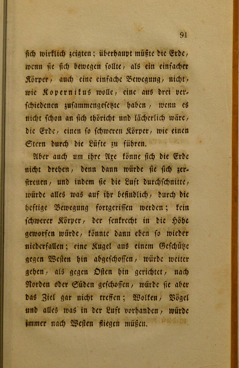 ftch mirflich jefgten; überhaupt müfte Me (gtrbe / mcnn fte fich bemegen foltte, at$ ein ctttfac^et? Körper/ auch eine einfache SBemegung/ nicht’/ wie Äopernifuö mofle, eine attö brei per* fchiebenen jufammengefehtc haben / wenn e$ nidft febott an fich tböricht ttnb lächerlich wäre, bie Wc; einen fo ferneren Körper/ mie einen (Stern burch bie Säfte ju führen. ?lber auch tim ihre 9(£e fönne ftch bie (£rbe nicht breben/ benn bann mürbe fte fiel) jer- tfreuen/ unb inbem fte bie Suft burcbfchnitte/ mürbe alles maö auf tbr beftttblid)/ burd) bie heftige 35emegung fortgeriffen merben; fein fernerer Äörper/ ber fettfreebt in bie £öbe gemorfen mürbe/ föttnte bann eben fo mieber «überfallen; eine Äuget auö einem ©cfdn'ilü gegen SBetfen bin abgefdmffen/ mürbe meitcr geben- als gegen Offen bin gerichtet/ nach Serben Pber (Süben gefeboffen/ mürbe fie aber baö 3üt gar nicht treffen; SBoIfen / SStfgel unb alles mas in ber Suft porbanben/ mürbe immer nach SBejfen fliegen müftett.