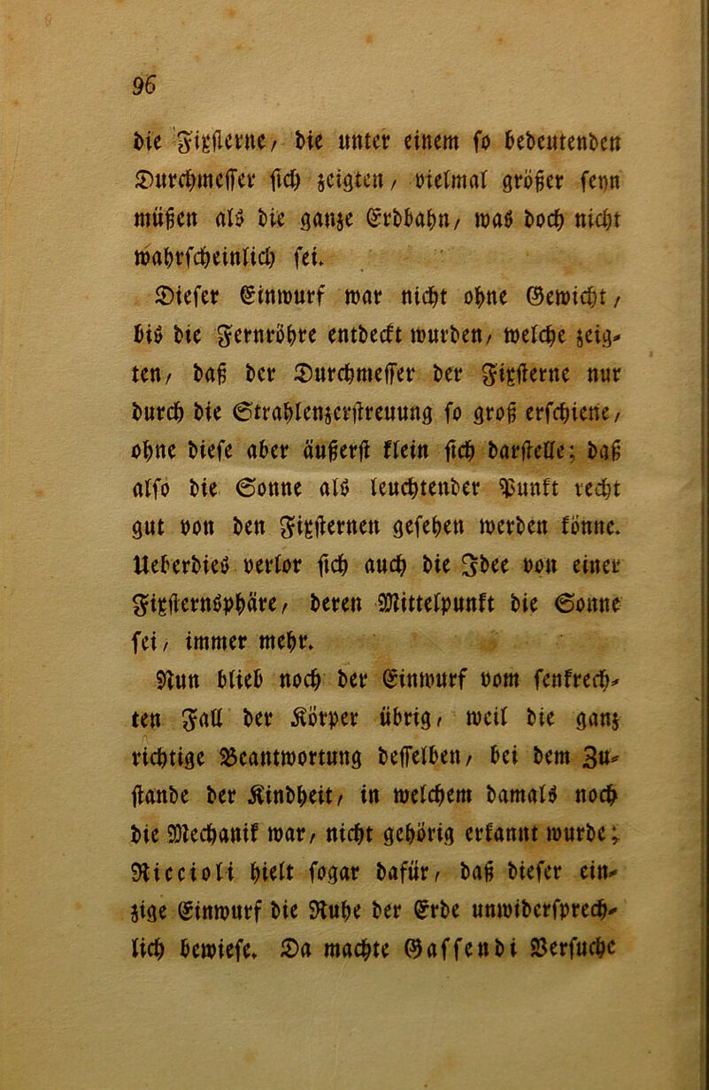 bie ^tgflcrne / Me unter einem fo bebeutenben £)urchmeifer fid) geigten/ Pielmal größer fepn mäßen als bie ganje ©rbbahn/ maö hoch nicht mahrfcheinlich fei» 2)iefer ©inmurf mar nicht ohne ©emicht / bis bie gernröhre entbeeft mürben/ metche zeig- ten/ bafj ber $urchmeffer ber giptf erne nur bnreh bie 6trablenjcrüreuung fo groß erfchiene/ ohne biefe aber äufjerji flein ftch barfieUe; ba£ alfo bie (Sonne als teuchtenber «ßunft recht gut pott ben gisäernen gefehett merben fömte. UeberbieS oerlor ftch auch bie 3bee oon einer gipfternSphäre / beren 9Kittelpunft bie (Sonne fei/ immer mehr» 9tun blieb noch ber (Jinmurf oom fcnfrech* ten gaE ber Körper übrig/ meil bie ganj richtige SScantmortung beffelbett/ bei bem 3#* jtanbe ber Äinbheit/ in melchem bamalS noch bie SDiechanif mar/ nicht gehörig erfamtt mürbe; SRiecioli hielt fogar bafür/ baß biefer ein* jige (Sinmurf bie SHuhe ber Grrbe unmiberfprecb* lieh bemiefe» 2>a machte ©affenbi 23erfuche