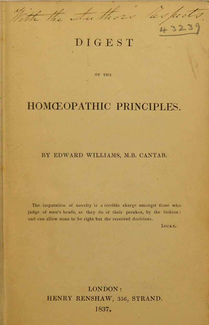 DIGEST OF THE HOMCEOPATHIC PRINCIPLES. BY EDWARD WILLIAMS, M.B. CANTAB. The imputation of novelty is a terrible charge amongst those who judge of men’s heads, as they do of their perukes, by the fashion : and can allow none to be right but the received doctrines. Locri!. LONDON: HENRY RENSHAW, 356, STRAND. 1837.