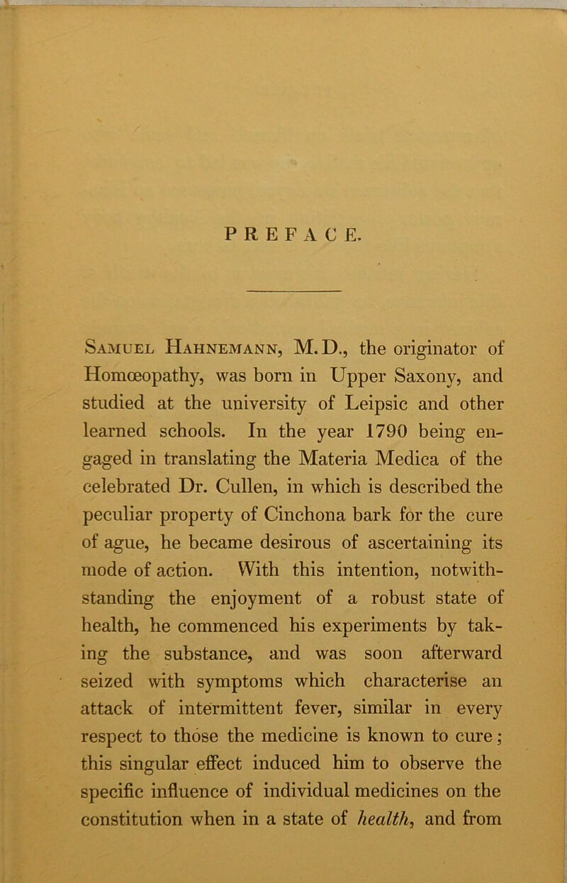 PREFACE. Samuel Hahnemann, M.D., the originator of Homoeopathy, was horn in Upper Saxony, and studied at the university of Leipsic and other learned schools. In the year 1790 being en- gaged in translating the Materia Medica of the celebrated Dr. Cullen, in which is described the peculiar property of Cinchona bark for the cure of ague, he became desirous of ascertaining its mode of action. With this intention, notwith- standing the enjoyment of a robust state of health, he commenced his experiments by tak- ing the substance, and was soon afterward seized with symptoms which characterise an attack of intermittent fever, similar in every respect to those the medicine is known to cure; this singular effect induced him to observe the specific influence of individual medicines on the constitution when in a state of health, and from