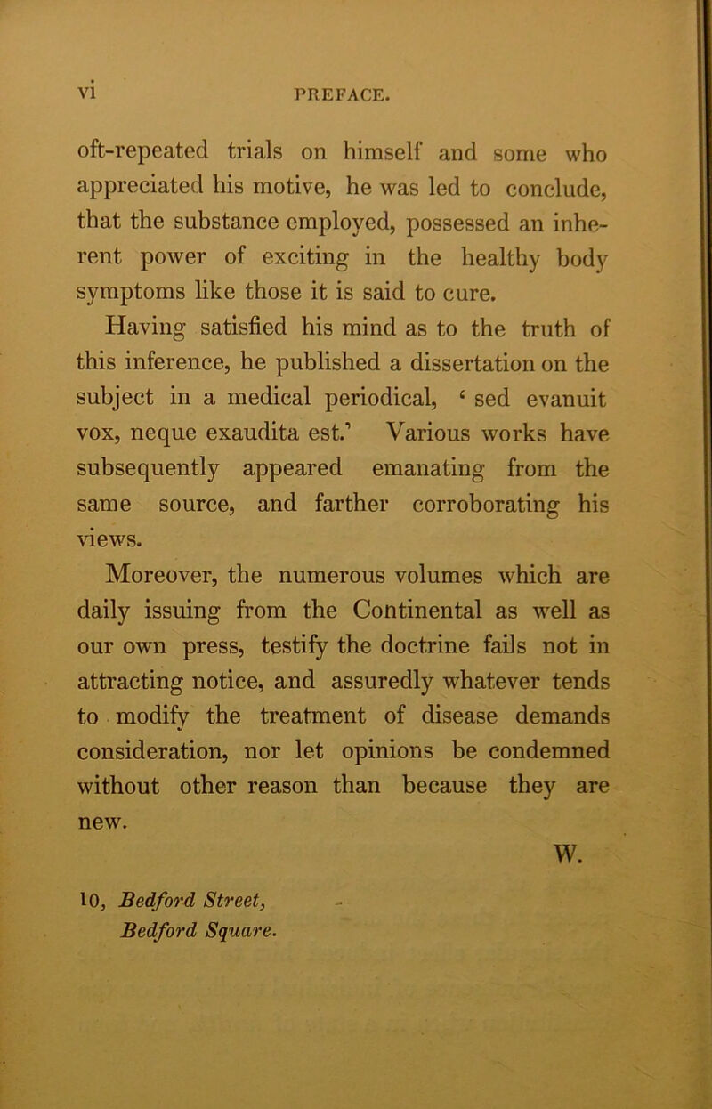 oft-repeated trials on himself and some who appreciated his motive, he was led to conclude, that the substance employed, possessed an inhe- rent power of exciting in the healthy body symptoms like those it is said to cure. Having satisfied his mind as to the truth of this inference, he published a dissertation on the subject in a medical periodical, ‘ sed evanuit vox, neque exaudita est.’ Various works have subsequently appeared emanating from the same source, and farther corroborating his views. Moreover, the numerous volumes which are daily issuing from the Continental as well as our own press, testify the doctrine fails not in attracting notice, and assuredly whatever tends to modify the treatment of disease demands consideration, nor let opinions be condemned without other reason than because they are new. 10, Bedford Street, Bedford Square. w.