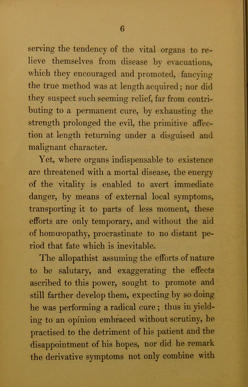 serving the tendency of the vital organs to re- lieve themselves from disease hy evacuations, which they encouraged and promoted, fancying the true method was at length acquired; nor did they suspect such seeming relief, far from contri- buting to a permanent cure, by exhausting the strength prolonged the evil, the primitive affec- tion at length returning under a disguised and malignant character. Yet, where organs indispensable to existence are threatened with a mortal disease, the energy of the vitality is enabled to avert immediate danger, by means of external local symptoms, transporting it to parts of less moment, these efforts are only temporary, and without the aid of homoeopathy, procrastinate to no distant pe- riod that fate which is inevitable. The allopathist assuming the efforts of nature to be salutary, and exaggerating the effects ascribed to this power, sought to promote and still farther develop them, expecting by so doing he was performing a radical cure ; thus in geld- ing to an opinion embraced without scrutiny, he practised to the detriment of his patient and the disappointment of his hopes, nor did he remark the derivative symptoms not only combine with