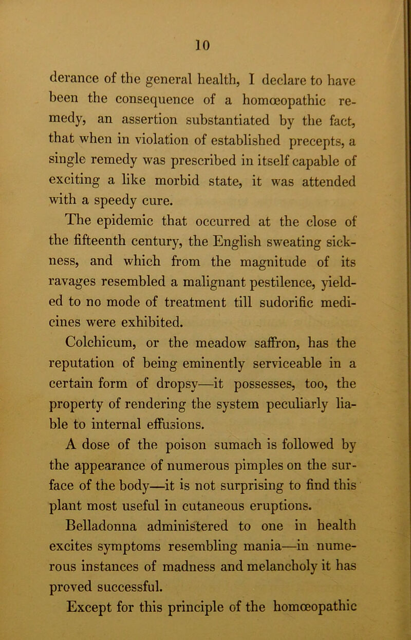 derance of the general health, I declare to have been the consequence of a homoeopathic re- medy, an assertion substantiated by the fact, that when in violation of established precepts, a single remedy was prescribed in itself capable of exciting a like morbid state, it was attended with a speedy cure. The epidemic that occurred at the close of the fifteenth century, the English sweating sick- ness, and which from the magnitude of its ravages resembled a malignant pestilence, yield- ed to no mode of treatment till sudorific medi- cines were exhibited. Colchicum, or the meadow saffron, has the reputation of being eminently serviceable in a certain form of dropsy—it possesses, too, the property of rendering the system peculiarly lia- ble to internal effusions. A dose of the poison sumach is followed by the appearance of numerous pimples on the sur- face of the body—it is not surprising to find this plant most useful in cutaneous eruptions. Belladonna administered to one in health excites symptoms resembling mania—in nume- rous instances of madness and melancholy it has proved successful. Except for this principle of the homoeopathic