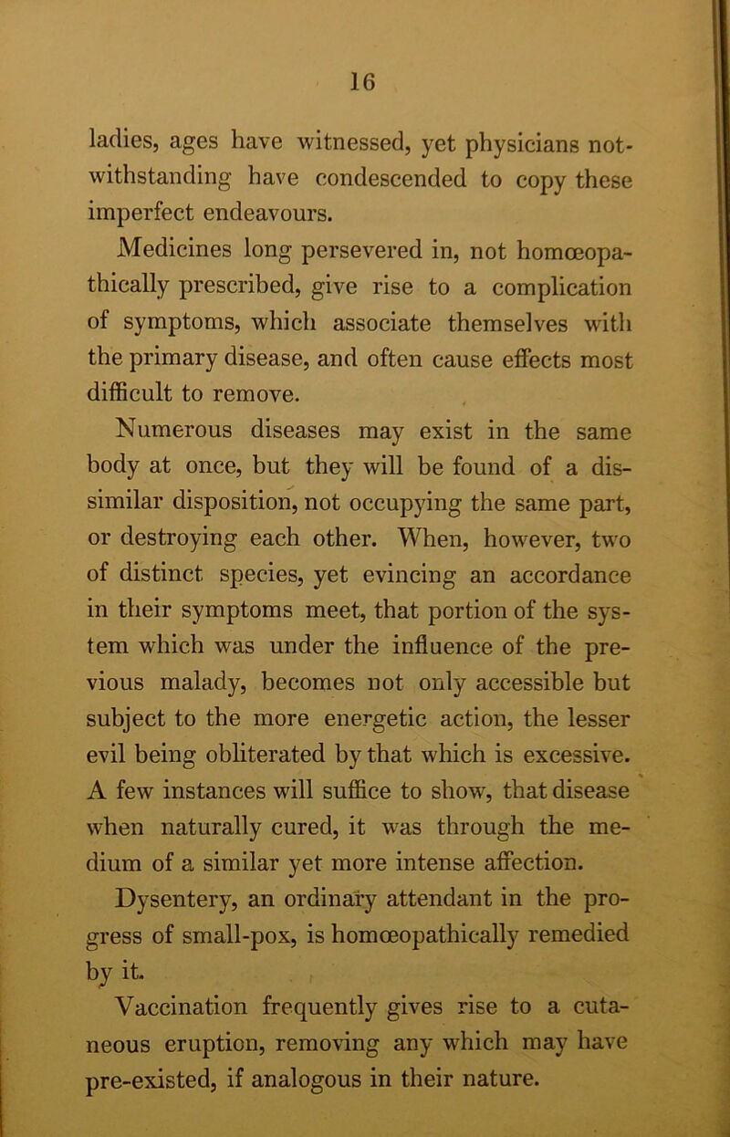 ladies, ages have -witnessed, yet physicians not- withstanding have condescended to copy these imperfect endeavours. Medicines long persevered in, not homoeopa- thically prescribed, give rise to a complication of symptoms, which associate themselves with the primary disease, and often cause effects most difficult to remove. Numerous diseases may exist in the same body at once, but they will be found of a dis- similar disposition, not occupying the same part, or destroying each other. When, however, two of distinct species, yet evincing an accordance in their symptoms meet, that portion of the sys- tem which was under the influence of the pre- vious malady, becomes not only accessible but subject to the more energetic action, the lesser evil being obliterated by that which is excessive. A few instances will suffice to show, that disease when naturally cured, it was through the me- dium of a similar yet more intense affection. Dysentery, an ordinary attendant in the pro- gress of small-pox, is homoeopathically remedied by it. Vaccination frequently gives rise to a cuta- neous eruption, removing any which may have pre-existed, if analogous in their nature.