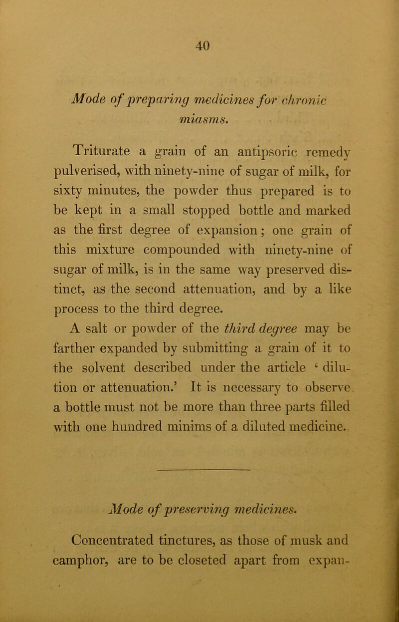 Mode of preparing medicines for chrome miasms. Triturate a grain of an antipsoric remedy pulverised, with ninety-nine of sugar of milk, for sixty minutes, the powder thus prepared is to be kept in a small stopped bottle and marked as the first degree of expansion; one grain of this mixture compounded with ninety-nine of sugar of milk, is in the same way preserved dis- tinct, as the second attenuation, and by a like process to the third degree. A salt or powder of the third degree may be farther expanded by submitting a grain of it to the solvent described under the article ‘ dilu- tion or attenuation.’ It is necessary to observe, a bottle must not be more than three parts filled with one hundred minims of a diluted medicine. Mode of preserving medicines. Concentrated tinctures, as those of musk and camphor, are to be closeted apart from expan-