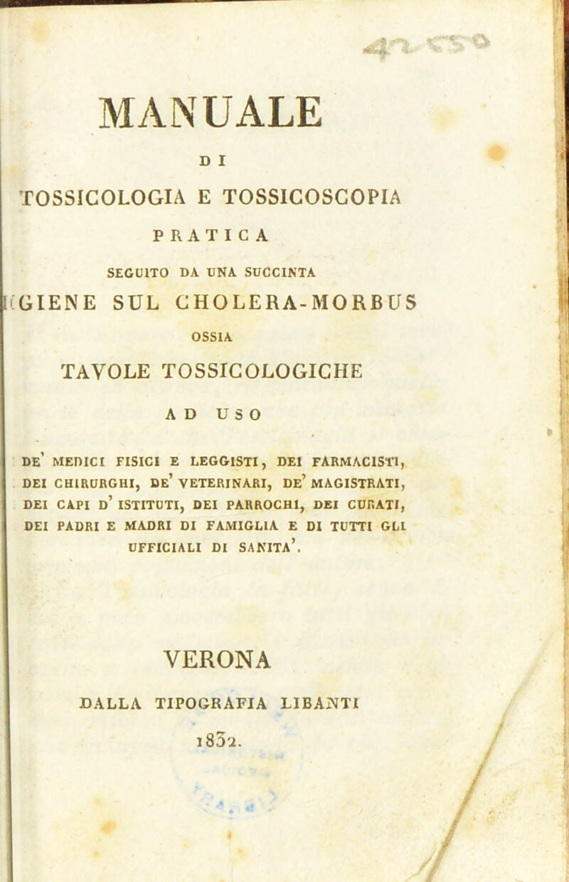 D I TOSSICOLOGIA E TOSSICOSCOPIA PRATICA SEGUITO DA UNA SUCCINTA iGIENE SUL CHOLERA-MORBUS OSSIA TAVOLE TOSSICOLOGICHE AD USO de’ MEniCI FISICI E LEGGISTI, DEI FARMACISTI, DEI CHIRURGHI, De’ VETERINARI, De’ MAGISTRATI, DEI CAPI d’ ISTITUTI, DEI PARROCH1, DEI CURATI, DEI PADRI E MADRI DI FAMIGLIA E DI TUTTI GLI UFFICIALI DI SANITÀ’. VERONA DALLA TIPOGRAFIA LIBANTI