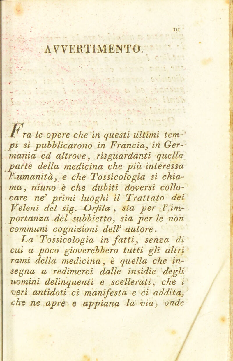 AVVERTIMENTO r I1 ra le opere che in questi ultimi tem- pi si pubblicarono in Francia, in Ger- mania ed altrove, risguardanti quella parte della medicina che più interessa V -umanità, e che Tossicologia si chia- ma, niuno è che dubiti doversi collo- care ne’ primi luoghi il Trattato dei Veleni del sig. Orfico , sia per V im- portanza del subbietto, sìa per le non communi cognizioni dell’ autore. La Tossicologia in fatti, senza di cui a poco gioverebbero tutti gli altri rami della medicina, è quella che in- segna a redimerci dalle insidie degli uomini delinquenti e scellerati, che i veri antidoti ci manifesta e ci addita, che ne apre e appiana la via, onde