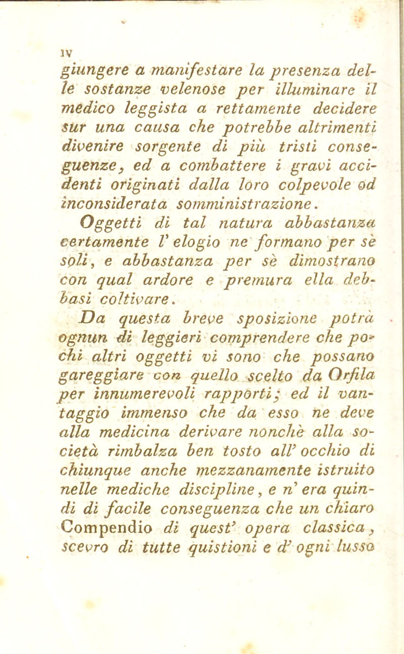 giungere a manifestare la presenza del- le sostanze velenose per illuminare il medico leggista a rettamente decidere sur una causa che potrebbe altrimenti divenire sorgente di più tristi conse- guenze, ed a combattere i gravi acci- denti originati dalla loro colpevole od inconsiderata somministrazione. Oggetti di tal natura abbastanza certamente V elogio ne formano per se soli, e abbastanza per se dimostrano con qual ardore e premura ella deb- basi coltivare. Da questa breve sposizione potrà ognun di leggieri comprendere che po» chi altri oggetti vi sono che possano gareggiare con quello scelto da Orfila per innumerevoli rapporti; ed il van- taggio immenso che da esso ne deve alla medicina derivare nonché alla so- cietà rimbalza ben tosto all’ occhio di chiunque anche mezzanamente istruito nelle mediche discipline, e n era quin- di di facile conseguenza che un chiaro Compendio di quest’ opera classica, scevro di tutte quistioni e dJ ogni lusso