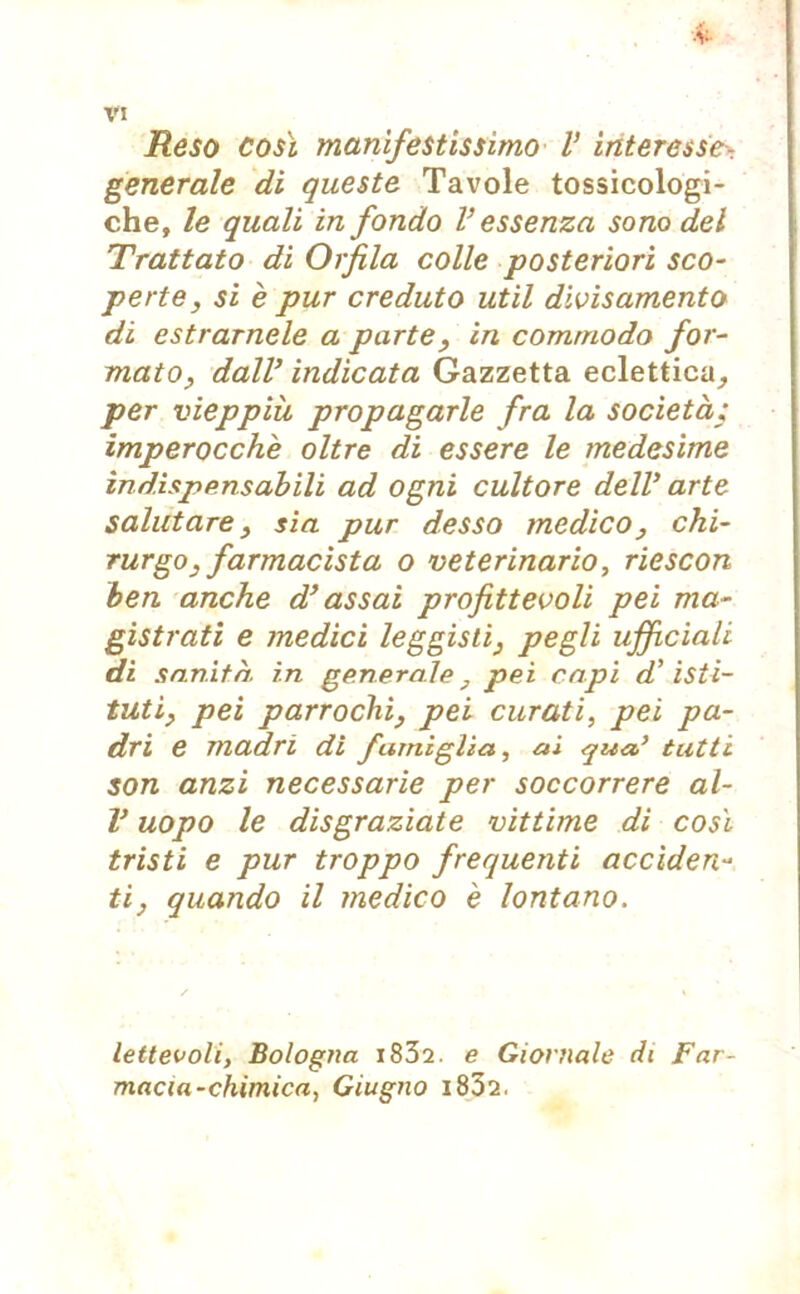 ■V- VI Reso così manifestissimo V interesse - generale di queste Tavole tossicologi- che, le quali in fondo V essenza sono del Trattato dì Orfila colle posteriori sco- perte, si è pur creduto ut il divisamento di estrarnele a parte, in comrnodo for- mato, dall’ indicata Gazzetta eclettica, per vieppiù propagarle fra la società; imperocché oltre di essere le medesime indispensabili ad ogni cultore dell' arte salutare, sia pur desso medico, chi- rurgo, farmacista o veterinario, riescon ben anche d’assai profittevoli pei ma- gistrati e medici leggislì, pegli ufficiali di sanità, in generale, pei capi d’isti- tuti, pei parrochi, pei curati, pei pa- dri e madri di famiglia, ai qua’ tutti son anzi necessarie per soccorrere al- V uopo le disgraziate vittime di così tristi e pur troppo frequenti acciden- ti, quando il medico è lontano. lettevoli, Bologna i832. e Giornale di Far- macia-chimica, Giugno i832.