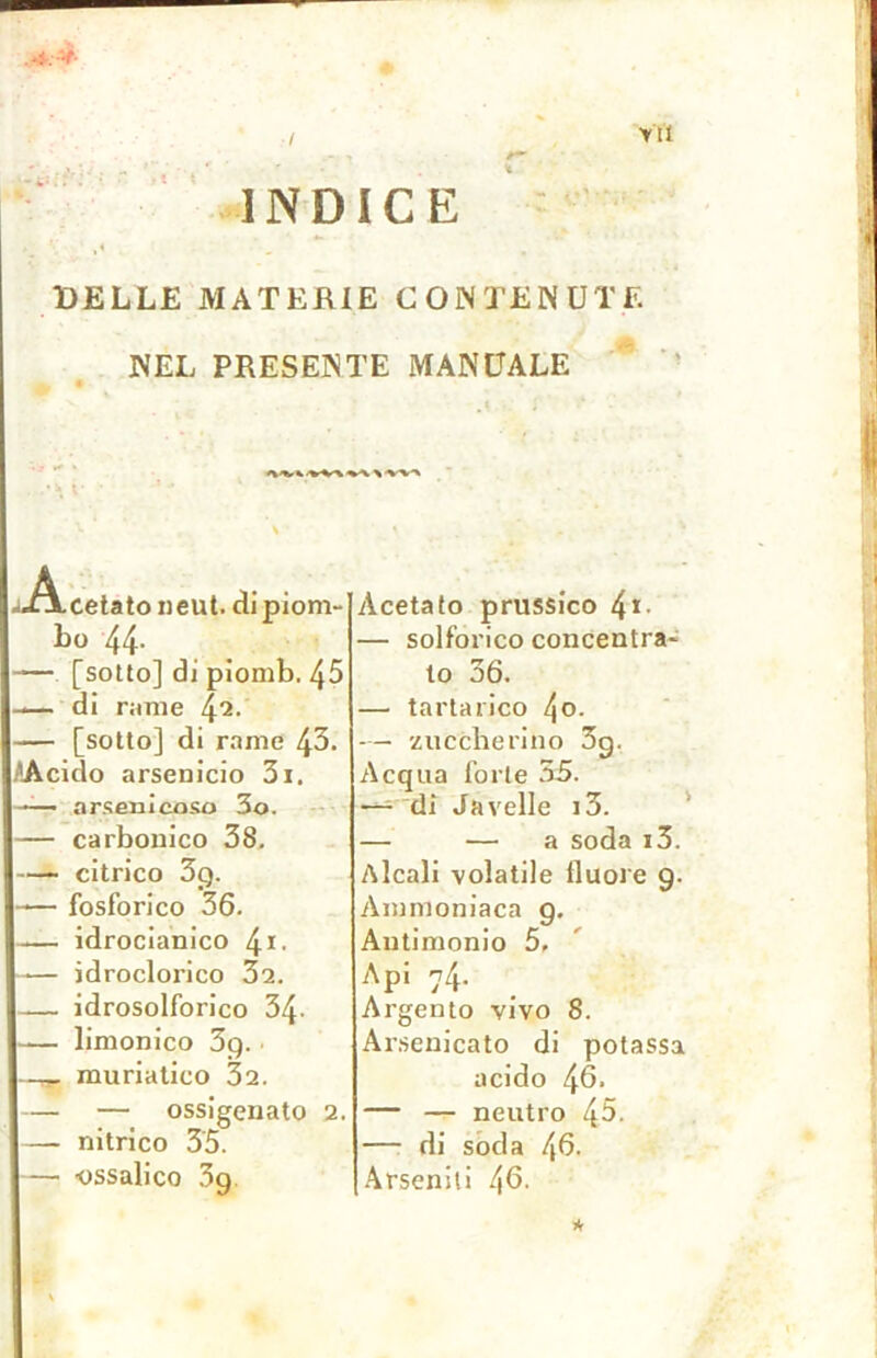 JÉe* ' . # / INDICE DELLE MATERIE CONTENUTE NEL PRESENTE MANUALE •Acetato neut. di piom- bo 44- — [sotto] di piomb. 45 — di rimie 42> — [sotto] di rame 43* AAcido arsenicio 3i. — arsenicoso 3o. — carbonico 38. — citrico 3g. — fosforico 36. -— idrocianico 4*. — idroclorico 32. — idrosolforico 34- — limonico 3g. —q» muriatico 32. — — ossigenato 2. — nitrico 35. — ossalico 3g Acetato prussico 4*- — solforico concentra- to 36. — tartarico l\o. — zuccherino 3g. Acqua forte 35. -— di Javelie i3. — — a soda i3. Alcali volatile lluore g. Ammoniaca g. Antimonio 5, Api 74. Argento vivo 8. Arsenicato di potassa acido 46. — — neutro 45- —• di soda 45. Arseniti 4G. *