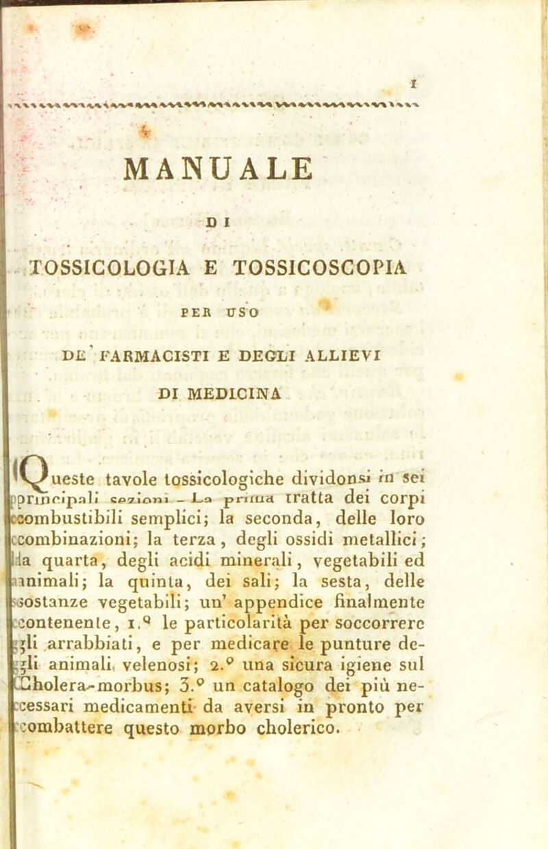 MANUALE D I TOSSICOLOGIA E TOSS1COSCOPIA PER USO Dii’FARMACISTI E DEGLI ALLIEVI DI MEDICINA ‘v^ueste tavole tossicologiche dividonsi iti sei iprioripali sezioni — La prima iratta dei corpi ccombustibili semplici; la seconda, delle loro tcombinazioni; la terza, degli ossidi metallici; da quarta, degli acidi minerali, vegetabili ed animali; la quinta, dei sali; la sesta, delle sostanze vegetabili; un’ appendice finalmente contenente, i.Q le particolarità per soccorrere ,*li arrabbiati, e per medicare le punture de- ,.;li animali velenosi; 2.° una sicura igiene sul FCholera-morbus; 3.° un catalogo dei più ne- cessari medicamenti da aversi in pronto per .ombattere questo morbo cholerico.