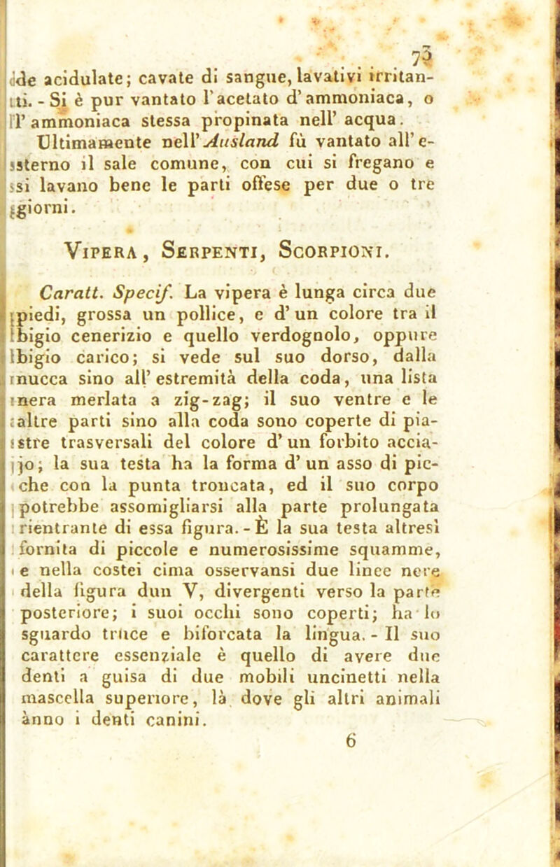 ide acldulatc ; cavate di sangue, lavativi trntan- jiti. -Si è pur vantato l'acetato d’ammoniaca, o IT ammoniaca stessa propinata nell’acqua. Ultimamente nell' Au slanci fù vantato all’ e- ! ssterno il sale comune, con cui si fregano e si lavano bene le parti offese per due o tre Ijgiorni. Vipera, Serpenti, Scorpioni. Carati. Specif. La vipera è lunga circa due : piedi, grossa un pollice, e d’un colore tra il llbigio cenerizio e quello verdognolo, oppure llbigio carico; si vede sul suo dorso, dalla Imucca sino all’estremità della coda, una lista t mera merlata a zig-zag; il suo ventre e le altre parti sino alla coda sono coperte di pia- sstre trasversali del colore d’un forbito accia- ilo; la sua testa ha la forma d’un asso di pic- che con la punta troncata, ed il suo corpo i potrebbe assomigliarsi alla parte prolungata I rientrante di essa figura.-È la sua testa altresì | fornita di piccole e numerosissime squamine, I • e nella costei cima osservansi due linee nere | della figura dun V, divergenti verso la parte posteriore; i suoi occhi sono coperti; ha lo sguardo truce e biforcata la lingua. - Il suo carattere essenziale è quello di avere due denti a guisa di due mobili uncinetti nella mascella superiore, là dove gli altri animali anno i denti canini.