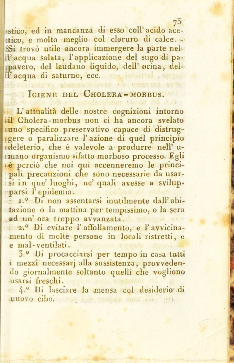•stico, ed in mancanza di esso coll’ acido «ce- ltico, e molto meglio col cloruro di calce. - .•Si trovò utile ancora immergere la parte nel- i il’acqua salata, l’applicazione del sugo di pa- pavero, del laudano liquido, dell’ orina, del- g IT acqua di saturno, ecc. Igiene del Cholera-morbus. L’attualità delle nostre cognizioni intorno | ; il Cholera-morbus non ci ha ancora svelato 1 uno specifico preservativo capace di distrug- ligere o paralizzare l’azione di quel principio j «deleterio, che è valevole a produrre nell’ u- lnuano organismo sifatto morboso processo. Egli jiè perciò che noi qui accenneremo le princi- pali precauzioni che sono necessarie da usar- j si in que’ luoghi, ne’ quali avesse a svilup- parsi l’epidemia. i.° Di non assentarsi inutilmente dall’abi- tazione o la mattina per tempissimo, o la sera ad un’ ora troppo avvanzata. '2.° Di evitare 1’ affollamento, e 1’ avvicina- mento di molte persone in locali ristretti, e e mal-ventilati. 3.® Di procacciarsi per tempo in casa tulli i mezzi necessarj alla sussistenza, provveden- do giornalmente soltanto quelli che vogliono usarsi freschi. 4 ° Di lasciare la mensa col desiderio di nuovo cibo. .* > I