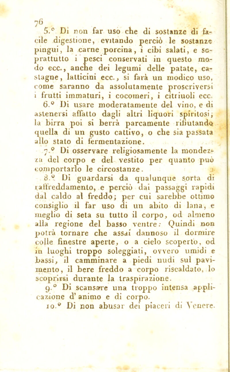 7G 5. ° Di non far uso che di sostanze di fa- cile digestione, evitando perciò le sostanze pingui, la carne porcina, i cibi salati, e so- prattutto i pesci conservati in questo mo- do ecc., anche dei legumi delle patate, ca- stagne, latticini ecc., si farà un modico uso, come saranno da assolutamente proscriversi i frutti immaturi, i cocomeri, i citriuoli ecc. 6. ° Di usare moderatamente del vino, e di astenersi affatto dagli altri liquori spiritosi ; la birra poi si berrà parcamente rifiutando quella di un gusto cattivo, o che sia passata allo stato di fermentazione. 7.0 Di osservare religiosamente la mondez^ za del corpo e del vestito per quanto può comportarlo le circostanze. 8.» Di guardarsi da qualunque sorta di raffreddamento, e perciò dai passaggi rapidi dal caldo al freddo; per cui sarebbe ottimo consiglio il far uso di un abito di lana, e meglio di seta su tutto il corpo, od almeno alla regione del basso ventre: Quindi non potrà tornare che assai dannoso il dormire colle finestre aperte, o a cielo scoperto, od in luoghi troppo soleggiati, ovvero umidi e bassi, il camminare a piedi nudi sul pavi- mento, il bere freddo a corpo riscaldato, lo scoprirsi durante la traspirazione. 9.0 Di scansare una troppo intensa appli- cazione d’ animo e di corpo. io.» Di non abusar dei piaceri di Venere.