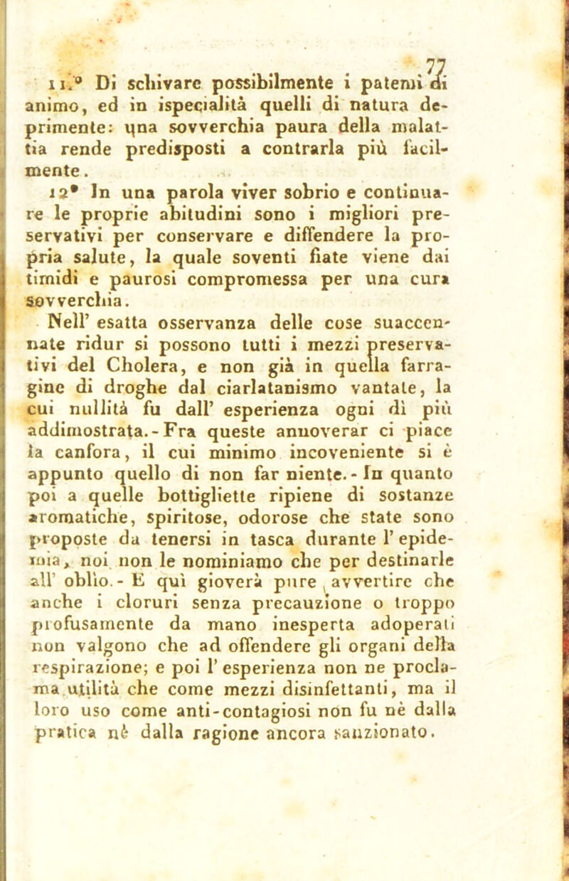 animo, ed in ispecialità quelli di natura de- primente: qna sovverchia paura della malat- tia rende predisposti a contrarla più facil- mente. 12* In una parola viver sobrio e continua- re le proprie abitudini sono i migliori pre- servativi per conservare e diffendere la pro- pria salute, la quale soventi fiate viene dai timidi e paurosi compromessa per una cura sovverchia. Nell’ esatta osservanza delle cose suaccen- nate ridur si possono tutti i mezzi preserva- tivi del Cholera, e non già in quella farra- gine di droghe dal ciarlatanismo vantale, la cui nullità fu dall’ esperienza ogni dì più addimostrata.-Fra queste annoverar ci piace la canfora, il cui minimo incoveniente si è appunto quello di non far niente. - In quanto poi a quelle bottigliette ripiene di sostanze aromatiche, spiritose, odorose che state sono proposte da tenersi in tasca durante 1’epide- mia, noi non le nominiamo che per destinarle all’ oblìo - E qui gioverà pure avvertire che anche i cloruri senza precauzione o troppo piofusamcnte da mano inesperta adoperati non valgono che ad offendere gli organi della respirazione; e poi l’esperienza non ne procla- ma utilità che come mezzi disinfettanti, ma il loro uso come anti-contagiosi non fu nè dalla pratica nè dalla ragione ancora sanzionato.