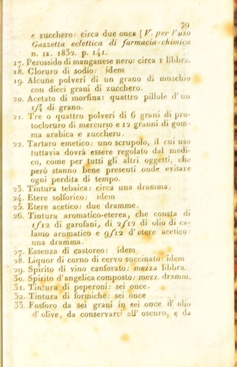 oa s: 79 f zuccheros circa due ouce [V- per l’uno Gazzella eclettica di farmacia-chimica n. ix. i83q. p. i41' 17. Perossido di manganese nero: circa 1 libbra. 18. Cloruro di sodio: idem kj. Alcune polveri di un grano di muschio con dieci grani di zucchero, sto. Acetato di morfina: quattro pillole d’un 1J\ di grano. ■ii. Tre o quattro polveri di G grani di prò- tocloruro di mercurio e vi granili di gom- ma arabica e zucchero. 'j/i. 'Pallaio emetico: uno scrupolo, il cui uso tuttavia dovrà essere regolato dal medi co, come per J,utti gli altri oggetti, che però stanno bene presenti onde evitare ogni perdita di tempo. ■it\- Etere solforico; idem v.5. Etere acetico: due dramme. u(i. Tintura aromatico-eterea, che consta di 1/12 di garofani, di ifvi di olio di ca- lamo aromatico e 9/12 d’etefe acetico una dramma. ■jn. Essenza di castoreo: idem ■j8. Liquor di corno di cervo succinato: idem <j. Spirito di vino canforato; mezza libbra, o. Spirito d’angelica composto: mezz di .-unni. Tu. Tintura di peperoni: sei once. 3'/. Tintura di formiche, sei once 33 Fosforo da sei grani in sei once d olio d’olive, da conservarti all’oscuro, e <L