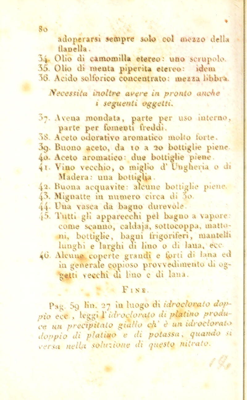 So ♦ adoperarsi sempre solo col mezzo della (laudla. Ò4. Olio di camomilla etereo: uno scrupolo. 35. Olio di menta piperita etereo: idem 36 Acido solforico concentrato: mezza libbra. Necessita inoltre avere in pronto anche 1 seguenti oggetti. 07. Avena mondata, parte per uso interno, parte per fomenti freddi. 3f5 Aceto odorativo aromatico molto forte. 3g. Buono aceto, da io a 20 bottiglie piene io. Aceto aromatico: due bottiglie piene 41. Vino vecchio, o miglio d’ Ungheria o di Madera: una bottiglia 42. Buona acquavite: alcune bottiglie piene. 43. Mignatte in numero circa di *>o. 44. Una vasca da baguo durevole |5. Tutti gli apparecchi pel bagno a vapore come scanno, caldaja, sottocoppa, matto- ni, bottiglie, bagui frigoriferi, mantelli lunghi e larghi di lino o di laua, ecc 4<j. Alcuna tcoperte grandi e forti di lana ed in generale copioso provvedimento di og- getti vecchi di Imo e di lana. Fine. Pag 5q lii». 27 in luogo di idroclorato dop- pio ecc . leggi l'idroclorato di platino produ- ca Un precipitalo giallo eh' è un idroclorato donpio di piativo e di potassa, quando si versa nella soluzione ih questo nitrato.