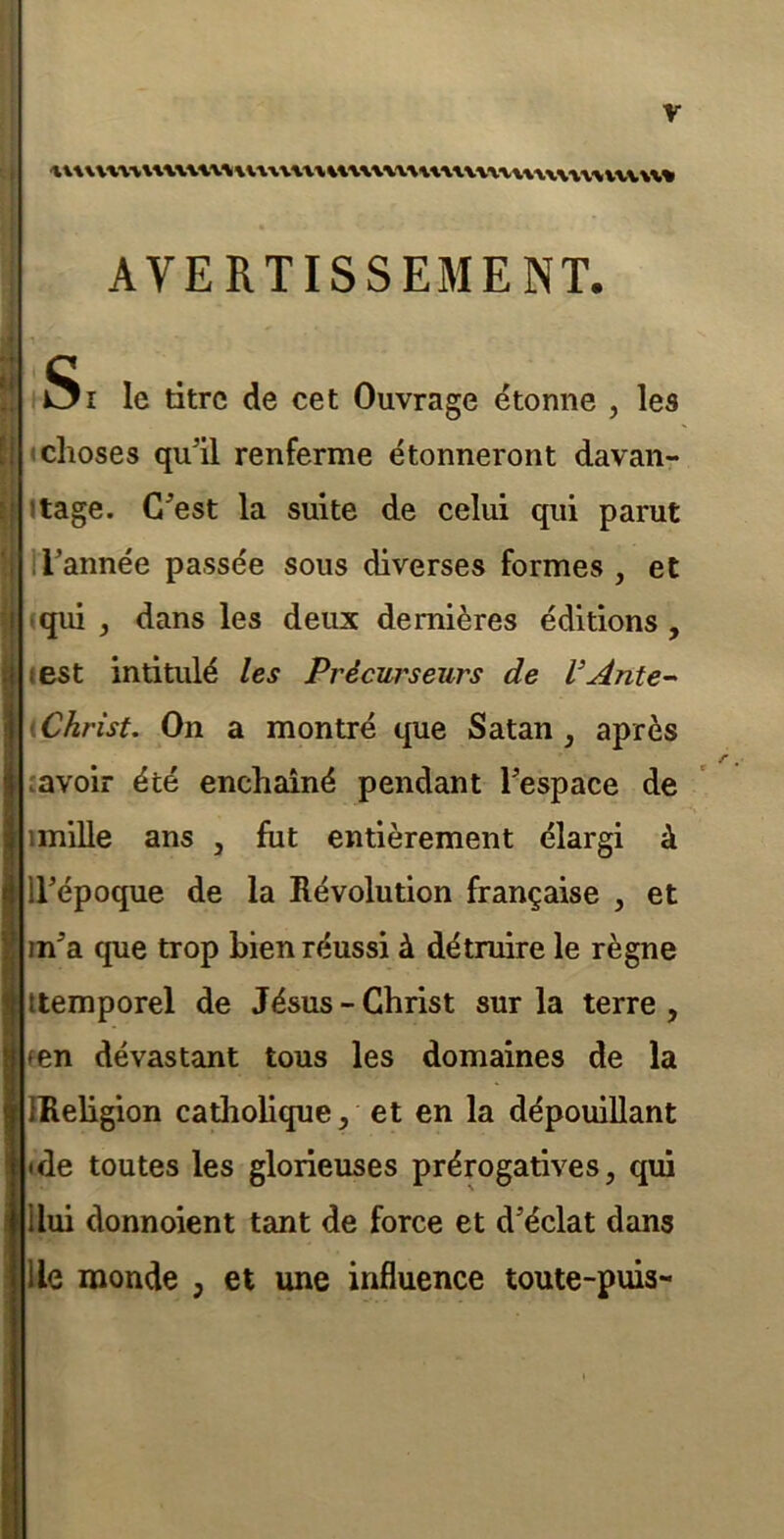 AVERTISSEMENT. •4 (1 ?! Si le titre de cet Ouvrage étonne , les «choses qu’il renferme étonneront davan- itage. C’est la suite de celui qui parut H’année passée sous diverses formes , et (qui J dans les deux dernières éditions , test intitulé les Précurseurs de l’Ânte- iChrist, On a montré que Satan , après savoir été enchaîné pendant l’espace de imiUe ans , fut entièrement élargi à Il’époque de la Révolution française , et in’a que trop bien réussi à détruire le règne itemporel de Jésus - Christ sur la terre, [len dévastant tous les domaines de la FReligion catholique, et en la dépouillant (de toutes les glorieuses prérogatives, qui Ilui donnoient tant de force et d’éclat dans lie monde , et une influence toute-puis**