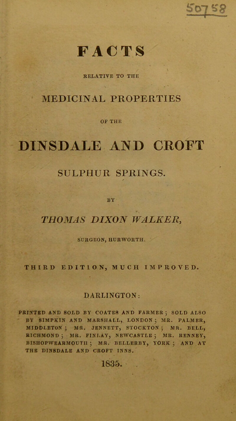 ff<yjsg FACTS RELATIVE TO THE MEDICINAL PROPERTIES OF THE DINSDALE AND CROFT SULPHUR SPRINGS. BY THOMAS DIXON WALKER, SURGEON, HURWORTH. THIRD EDITION, MUCH IMPROVED. DARLINGTON: PRINTBD AND SOLD BY COATES AND FARMER; SOLD ALSO BY 8IMPKIN AND MARSHALL, LONDON; MR. PALMER, MIDDLETON; MR. JBNNETT, STOCKTON; MR. BELL, RICHMOND; MR. FINLAY, NEWCASTLE; MR. RENNEY, BISHOPWEARMOUTIl ; MR. BEI.LERBY, YORK; AND AT THE DINSDALE AND CROFT INNS. 1835. .