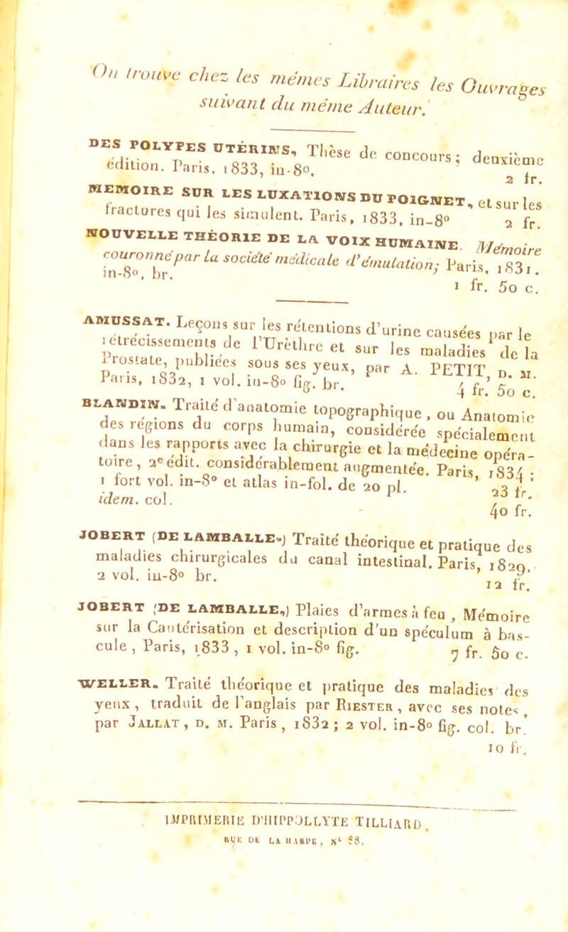 On trouve chez tes memes Libraires les Ouvrâtes suivant du même Auteur. des polypes otériks, Tlièse do édition. Taris. I 833, iu-S°, concours ; deuxième 2 fr. MEMOIRE SUR LES LUXATIONS DU POIGNET, et sur tes fractures qui les simulent. Paris, i833, in-8° 2 fr nouvelle théorie de la voix humaine Mémoire ZTT*Pa aS°CiMmeCliCale Paris.TSs, i fr. 5o c. amussat. Leçons sur les retentions d’urine causées n-r U mrectssernents de l’Urèthre et sur les maladies de h r ros.ate, publiées sous ses yeux, par A PFTtT Paris, ,S32, , vol.in-8o figlbr. 4 fr’?ô ï‘ blandïn. Traite d’anatomie topographique , ou Anatomie d s.egions du corps humain, considérée spécialement dans les rapports avec la chirurgie et la médecine opéra- toire , 2 edit. considérablement augmentée. Paris i833 • i fort vol. in-8» et atlas in-fol. de 20 pl. ’ tH * idem. col. , 4o fr. JOBERT (DE LAMBAILE») Traité thénrimip «I 1 . .. .. , ‘, ' tneorique et pratique des maladies chirurgicales du canal intestinal. Paris iS^o a vol. iu-8° br. ’ 12 lr. JOBERT (DE LAMBALLE,) Plaies d’armes à feu. Mémoire sur la Cautérisation et description d’un spéculum à bas- cule, Paris, 1833 , 1 vol. in-8° fig. r, fr g0 c weller. Traité théorique et pratique des maladies des yeux, traduit de l’anglais par Riester , avec ses notes , par Jallat , d. m. Paris , i832 ; 2 vol. in-8° fig. col. br' 10 fr. IMPRIMERIE D’HIPPOLLYTE ÏILLIARD R^K DK LA HARPE , K1 ?8.