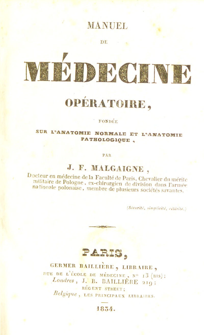 DE MÉDECINE OPÉRATOIRE, FONDÉE SUR uakatomie normale et damatomie PATHOLOGIQUE , PAU J. F. MALGAIGNE , D mUitUairend^PnTne dela F?rllllé5^ Paris, Chevalier d.i mérite ns I S ? ' cxc!llrur&lcn f!e division dans l’année nationale polonaise, membre de plusieurs sociétés savantes. (Sécurité, nimplicité, célérité. PARIS, GERMER B Al E EI ER E , LIRR.VIRE , HUE DE L ECOLE DE MÉDECIiVF. , K l3 (illsj; Londres, J. B. BAILLIÈRE aig; RÉCENT STREET; Belgique , les rniNcirAux libraires. 1834.