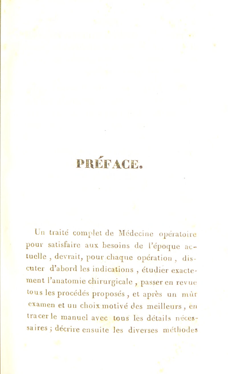 PREFACE, Un traite complet de Médecine opératoire pour satisfaire aux. besoins de l’époque ac- tuelle , devrait, pour chaque opération , dis- cuter d’abord les indications , étudier exacte- ment 1 anatomie chirurgicale , passer en revue tous les procédés proposés , et après un mûr examen et un choix motivé des meilleurs, en tiacevle manuel avec tous les détails néces- saires j décrire ensuite les diverses méthodes