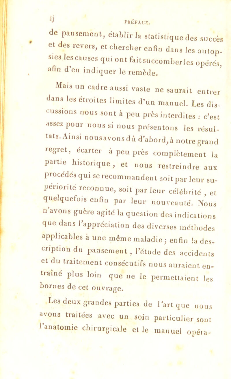 de pansement, établir la statistique des succès et des revers, et chercher enfin dans les autop- sies les causes qui ont faitsuccomberles opérés, afin d’en indiquer le remède. Mais un cadre aussi vaste ne saurait entrer dans les étroites limites d’un manuel. Les dis- cussions nous sont à peu près interdites : c’est assez pour nous si nous présentons les résul- tats. Ainsi nousavons dû d’abord, à notre grand regret, ecarter à peu près complètement la partie historique, et nous restreindre aux procédés qui se recommandent soit par leur su- périorité reconnue, soit par leur célébrité , et quelquefois enfin par leur nouveauté. Nous n avons guère agité la question des indications que dans l’appréciation des diverses méthodes applicables à une même maladie ; enfin la des- cription du pansement , l’étude des accidents et du traitement consécutifs nous auraient en- traîne plus loin que ne le permettaient les bornes de cet ouvrage. Les deux grandes parties de l’art que uous avons traitées avec un soin particuliersont l’anatomie chirurgicale et le manuel opéra-