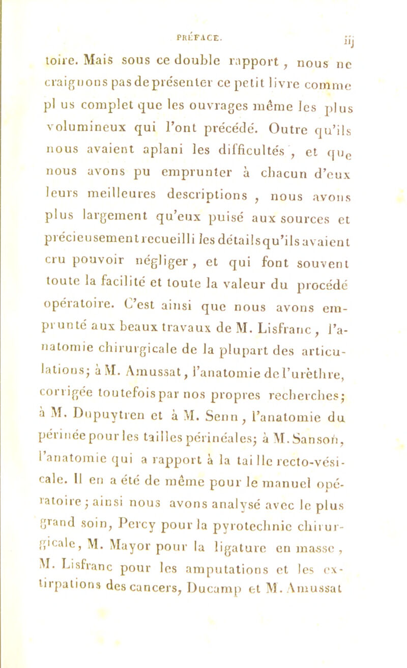 “J toire. Mais sous ce double rapport , nous ne craignons pas de présenter ce petit livre comme pl us complet que les ouvrages même les plus volumineux qui l’ont précède. Outre qu’ils nous avaient aplani les difficultés , et que nous avons pu emprunter à chacun d’eux leurs meilleures descriptions , nous avons plus largement qu’eux puisé aux sources et précieusement recueilli les détailsqu’ils avaient cru pouvoir négliger, et qui font souvent toute la facilité et toute la valeur du procédé opératoire. C’est ainsi que nous avons em- prunté aux beaux travaux de M. Lisfranc, I’a- natomie chirurgicale de la plupart des articu- lations; àM. Amussat, l’anatomie de l’urèthre, corrigée toutefois par nos propres recherches; à M. Dupuytren et à M. Senn, l’anatomie du péi 1 née pour les tailles périnéales; àM.Sansoh, l’anatomie qui a rapport à la tai lie recto-vési- cale. Il en a été de même pour le manuel opé- ratoire ; ainsi nous avons analysé avec le plus grand soin, Percy pour la pyrotechnie cliirur- g'cale, M. Mayor pour la ligature en masse , M. Lisfranc pour les amputations et les ex-