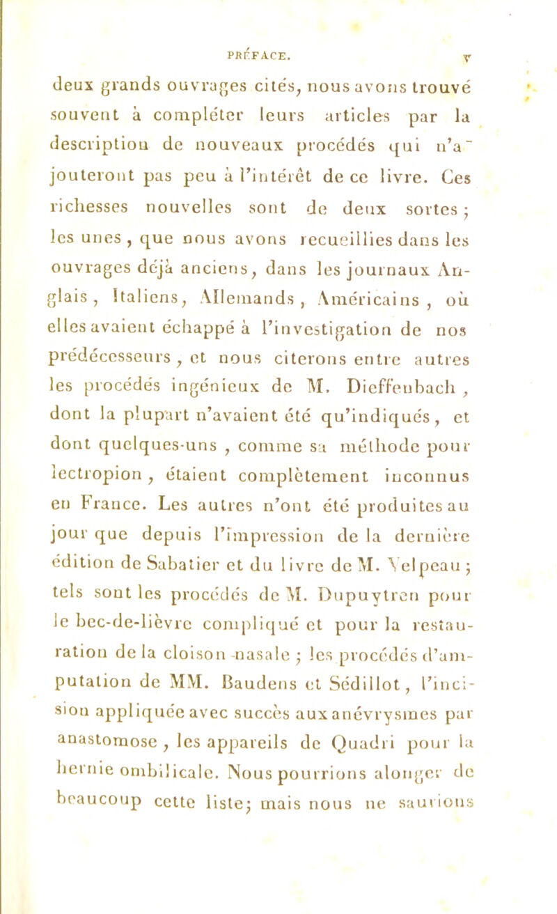 deux grands ouvrages cités, nous avons trouvé souvent à compléter leurs articles par la description de nouveaux procédés qui n’a~ jouteront pas peu à l’intérêt de ce livre. Ces richesses nouvelles sont de deux sortes; les unes , que nous avons recueillies dans les ouvrages déjà anciens, dans les journaux An- glais , Italiens, Allemands, Américains, où elles avaient échappé à l’investigation de nos prédécesseurs , et nous citerons entre autres les procédés ingénieux de M. Dieffeubach , dont la plupart n’avaient été qu’indiqués, et dont quelques-uns , comme sa méthode pour lectropion , étaient complètement inconnus en France. Les autres n’ont été produites au jour que depuis l’impression de la dernière édition de Sabatier et du I ivre de M. \ elpeau ; tels sont les procédés de M. Dupuytren pour le bec-de-lièvre compliqué et pour la restau- ration de la cloison -nasale ; les procédés d’am- putation de MM. Baudens et Sédillot, l’inci- sion appliquée avec succès aux anévrysmes par anastomose , les appareils de Ouadi i pour la hernie ombilicale. Nous pourrions alonger de beaucoup cette liste; mais nous ne saurions