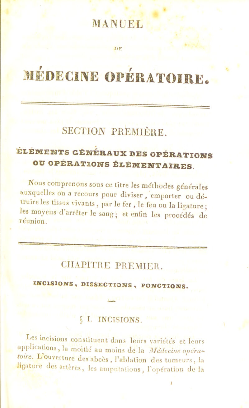 MANUEL DE MÉDECINE OPÉRATOIRE. SECTION PREMIÈRE. ÉLÉMENTS GÉNÉRAUX SUS OPÉRATIONS OU OPÉRATIONS ÉLÉMENTAIRES. Nous comprenons sous ce litre les me'tliodes générales auxquelles ou a recours pour diviser/emporter ou dé- truire les tissus vivants , par le fer . le feu ou la ligature; les moyens d’arrêter le sang; et enfin les procédés de réunion. CHAPITRE PREMIER. INCISIONS, DISSECTIONS, PONCTIONS- § I. INCISIONS. Ce, incisions constituent dans leurs variétés et leurs applications, la moitié au moins de la Médecine opéra- taire. L ouverture des abcès , l’ablation des tumeurs, la ligature des artères, les amputations, l’opération de la