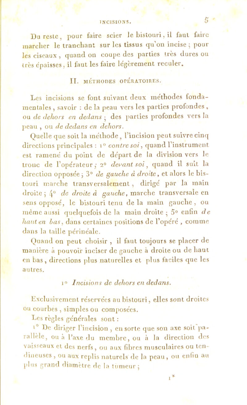 Du reste, pour faire scier le bistouri, il faut faire marcher le tranchant sur les tissus qu'on incise ; poul- ies ciseaux, quand on coupe des parties très dures ou très épaisses, il faut les faire légèrement reculer. II. METHODES OPÉRATOIRES. Les incisions se font suivant deux méthodes fonda- mentales , savoir : de la peau vers les parties profondes , ou de dehors en dedans ; des parties profondes vers la peau , ou de dedans en dehors. Quelle que soit la méthode, l’incision peut suivre cinq directions principales : i° contre soi, quand l’instrument est ramené du point de départ de la division vers le tronc de l’opérateur,- 2° devant soi, quand il suit la direction opposée ; 3° de gauche à droite, et alors le bis- touri marche transversalement , dirigé par la main droite; 4° de droite à gauche, marche transversale en sens opposé, le bistouri tenu de la main gauche , ou même aussi quelquefois de la rnain droite; 5° enfin de haut en Las, dans certaines positions de l’opcré , comme dans la taille périnéale. Quand on peut choisir , il faut toujours se placer de manière à pouvoir inciser de gauche à droite ou de haut en bas, directions plus naturelles et plus faciles que les autres. i° Incisions de dehors en dedans. Exclusivement réservées au bistouri, elles sont droites ou courbes , simples ou composées. Les règles générales sont : ,0 De diriger l’incision , en sorte que son axe soit pa- rallèle, ou à l’axe du membre, ou à la direction des vaisseaux et des nerfs, ou aux fibres musculaires ou ten- dineuses , ou aux replis naturels de la peau, ou enfin au plus grand diamètre de la tumeur; i