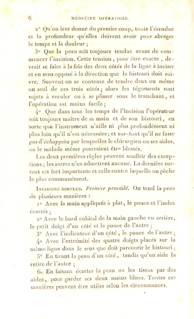 a” Qu’on leur donne du premier coup, toute l'eiendue et la profondeur qu’elles doivent avoir pour abréger le temps et la douleur ; 3° Que la peau soit toujours tendue avant de com- mencer l’incision. Cette tension , pour être exacte , de- vrait se faire à la fois des deux côte's de la ligne à inciser et en sens opposé à la direction que le bistouri doit sui- vre. Souvent on se contente de tendre deux ou meme un seul de ces trois côtés • alors les téguments sont sujets à reculer ou à se plisser sous le tranchant, et l’opération est moins facile ; 4° Que dans tous les temps de l’incision l’opérateur soit toujours maître de sa main et de son bistouri, en sorte que rinsLrument n’aille ni plus profondément ni plus loin qu’il n’est nécessaire; et sur-tout qu’il ne fasse pas d'échappées par lesquelles le chirurgien ou ses aides, ou le malade même pourraient être blessés. Les deux premières règles peuvent souffrir des excep- tions ; les autres n’en admettent aucune. La dernière sur- tout est fort importante et celle contre laquelle on pèche le plus communément. Incisions simples. Premier procédé. On tend la peau de plusieurs manières : i° Avec la main appliquée à plat, le pouce et l’index écartés ; 2° Avec le bord cubital de la main gauche en arrière, le petit doigt d’un côté et le pouce de l’autre ; 3° Avec l’indicateur d’un côté , le pouce de l’autre; 4° Avec l’extrémité des quatre doigts placés sur la même ligne dans le sens que doit parcourir le bistouri; 5° En tirant la peau d’un côté , tandis qu’un aide la retire de l’autre ; 6o En faisant écarter la peau ou les tissus par des aides, pour garder ses deux mains libres. Toutes ces manières peuvent êire utiles selon les circonstances.