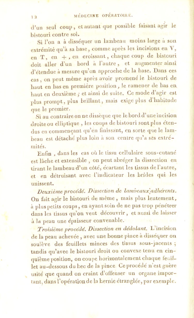 I 2 d’un seul coup, et autant que possible faisant agir le bistouri contre soi. Si l’on a à disséquer un lambeau moins large à son extrémité qu’à sa base, comme après les incisions en Y, en T, en -f , en croissant, chaque coup de bistouri doit aller d’un bord à l’autre, et augmenter ainsi d’étendue à mesure qu’on approche de la base. Dans ces cas, on peut même après avoir promené le bistouri de haut en bas en première position, le ramener de bas en haut en deuxième ,• et ainsi de suite. Ce mode d’agir est plus prompt, plus brillant, mais exige plus d’habitude que le premier. Si au contraire on ne dissèque que le bord d’une incision droite ou elliptique , les coups de bistouri sont plus éten- dus en commençant qu’en finissant, en sorte que le lam- beau est détaché plus loin à son centre qu’a sés extré- mités. Enfin , dans les cas où le tissu cellulaire sous-cutané est lâche et extensible , on peut abréger la dissection en tirant le lambeau d’un côte', écartant les tissus de l’autre, et en détruisant avec l’indicateur les brides qui les unissent. Deuxième procédé. Dissection de lambeaux adhérents. On fait agir le bistouri de meme , mais plus lentement, à plus petits coups, en ayant soin de ne pas trop pénétrer dans les tissus qu’on veut découvrir , et aussi de laisser à la peau une épaisseur convenable. Troisième procédé. Dissection en dédolant. L incision de la peau achevée , avec une bonne pince à disséquer on soulève des feuillets minces des tissus sous-jacents ; tandis qu’avec le bistouri droit ou convexe tenu en cin- quième position, on coupe horizontalement chaque feuil- let au-dessous du bec de la pince Ce procédé n’est guère usité que quand on craint d’offenser un organe impor- tant, dans l’opération de la hernie étranglée, par exemple.