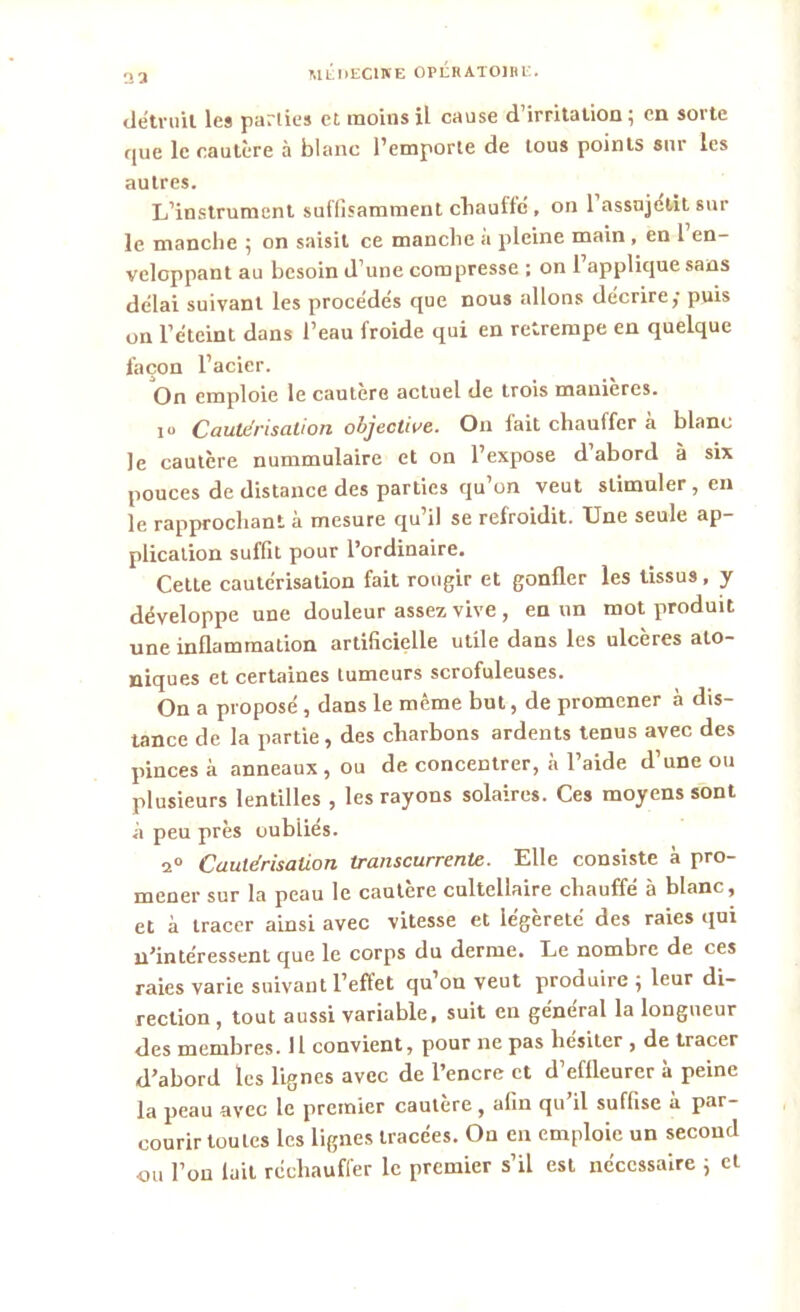 2 3 détruit les parties et moins il cause d’irritation; en sorte que le cautère à blanc l’emporte de tous points sur les autres. L’instrument suffisamment chauffe , on 1 assujetit sur le manche ; on saisit ce manche a pleine main , en 1 en- veloppant au besoin d’une compresse ; on l’applique sans délai suivant les procédés que nous allons décrire; puis on l’éteint dans l’eau froide qui en retrempe en quelque façon l’acier. On emploie le cautère actuel de trois manières. ju Cautérisation objective. On fait chauffer à blanc le cautère nummulaire et on l’expose d’abord à six pouces de distance des parties qu’on veut stimuler, en le rapprochant à mesure qu’il se refroidit. Une seule ap- plication suffit pour l’ordinaire. Cette cautérisation fait rougir et gonfler les tissus, y développe une douleur assez vive , en un mot produit une inflammation artificielle utile dans les ulcères ato- niques et certaines tumeurs scrofuleuses. On a proposé , dans le même but, de promener à dis- tance de la partie, des charbons ardents tenus avec des pinces à anneaux , ou de concentrer, à l’aide d’une ou plusieurs lentilles , les rayons solaires. Ces moyens sont à peu près oubliés. 2° Cautérisation transcurrente. Elle consiste à pro- mener sur la peau le cautère cultellaire chauffé à blanc, et à tracer ainsi avec vitesse et légèreté des raies qui n’intéressent que le corps du derme. Le nombre de ces raies varie suivant l’effet qu’on veut produire ; leur di- rection , tout aussi variable, suit en général la longueur des membres. 11 convient, pour ne pas hésiter , de tracer d’abord les lignes avec de l’encre et d’effleurer à peine la peau avec le premier cautère, afin qu’il suffise à par- courir toutes les lignes tracées. On en emploie un second nu l’on fait réchauffer le premier s’il est nécessaire ; et