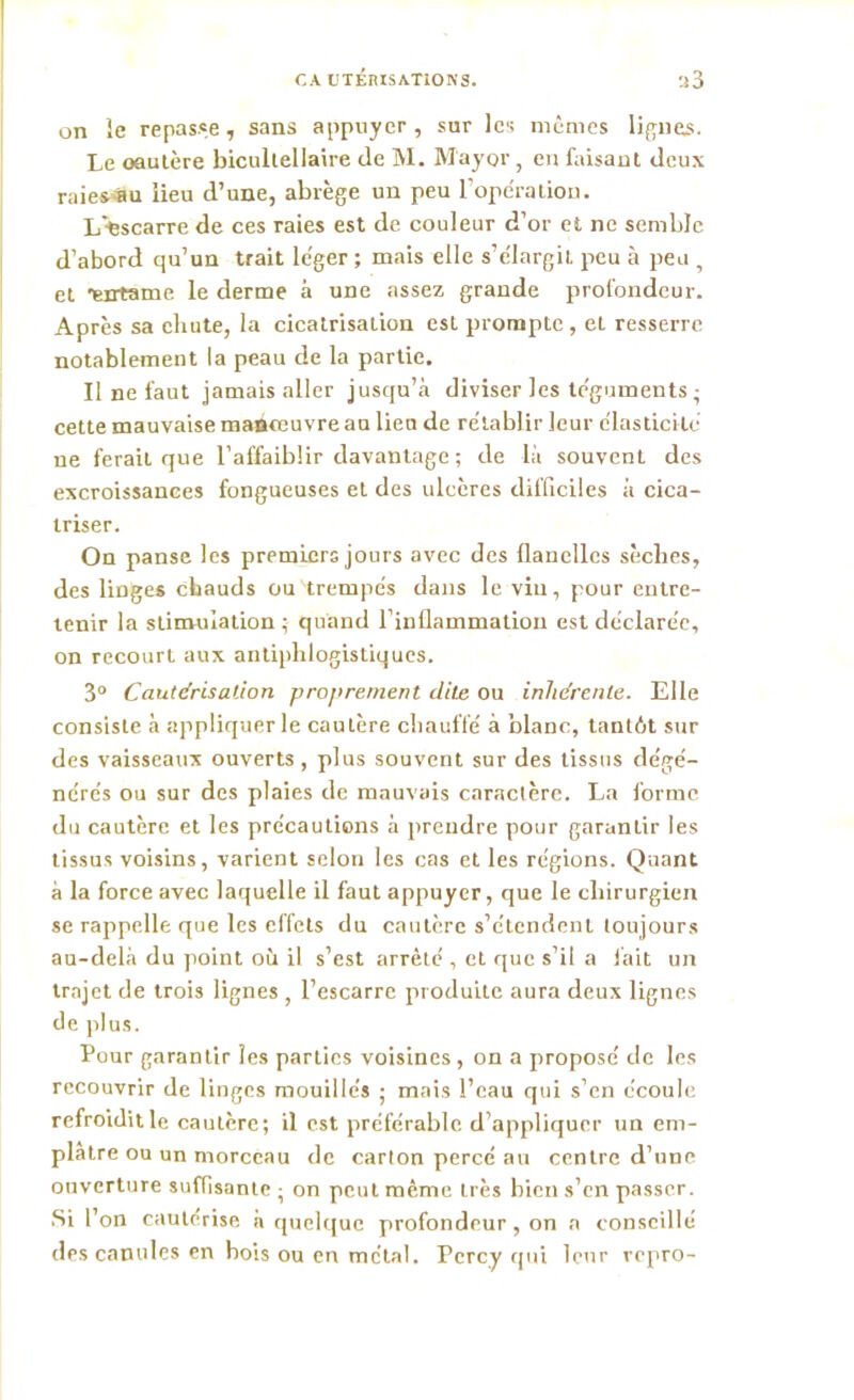 on le repasse, sans appuyer , sur les mêmes lignes. Le oaulère bicullellaire de M. M'ayor, en faisant deux raies S u lieu d’une, abrège un peu l'opération. L'-escarre de ces raies est de couleur d’or et ne semble d’abord qu’un trait léger ; mais elle s’élargit peu à peu , et 'entame le derme à une assez grande profondeur. Après sa chute, la cicatrisation est prompte, eL resserre notablement la peau de la partie. Il ne faut jamais aller jusqu’à diviser les téguments ; cette mauvaise manœuvre au lieu de rétablir leur élasticité ne feraii que l’affaiblir davantage ; de là souvent des excroissances fongueuses et des ulcères difficiles à cica- triser. On panse les premiers jours avec des flanelles sèches, des linges chauds ou trempés dans le vin, pour entre- tenir la stimulation; quand l’inflammation est déclarée, on recourt aux antiphlogistiques. 3° Cautérisation proprement dite ou inhérente. Elle consiste à appliquer le cautère chauffé à blanc, tantôt sur des vaisseaux ouverts, plus souvent sur des tissus dégé- nérés ou sur des plaies de mauvais caractère. La forme du cautère et les précautions à prendre pour garantir les tissus voisins, varient selon les cas et les régions. Quant à la force avec laquelle il faut appuyer, que le chirurgien se rappelle que les effets du cautère s’étendent toujours au-delà du point où il s’est arrêté , et que s’il a lait un trajet de trois lignes , l’escarre produite aura deux lignes de plus. Pour garantir les parties voisines , on a proposé de les recouvrir de linges mouillés ; mais l’eau qui s’en écoule refroiditle cautère; il est préférable d’appliquer un em- plâtre ou un morceau de carton percé au centre d’une ouverture suffisante ; on peut même très bien s’en passer. Si l’on cautérisé à quelque profondeur , on a conseillé des canules en bois ou en métal. Pcrcy qui leur repro-