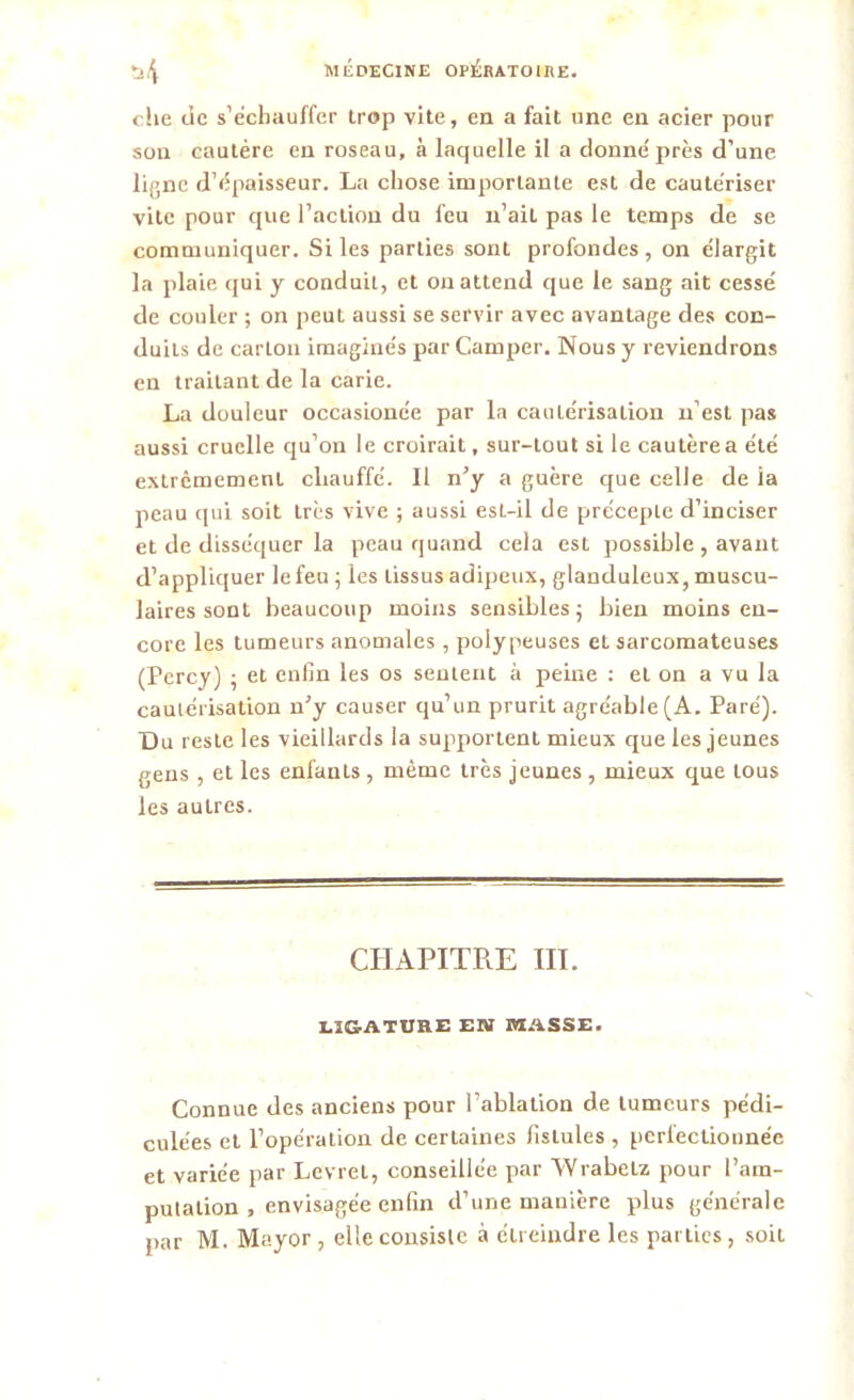 che de s’échauffer trop vite, en a fait une en acier pour son cautère en roseau, à laquelle il a donné près d’une ligne d’épaisseur. La chose importante est de cautériser vile pour que l’action du feu n’ait pas le temps de se communiquer. Si les parties sont profondes, on élargit la plaie qui y conduil, et on attend que le sang ait cessé de couler ; on peut aussi se servir avec avantage des con- duits de carLou imaginés par Camper. Nous y reviendrons en traitant de la carie. La douleur occasionée par la cautérisation n’est pas aussi cruelle qu’on le croirait, sur-tout si le cautèrea été extrêmement chauffé. Il n’y a guère que celle de la peau qui soit très vive ; aussi est-il de précepte d’inciser et de disséquer la peau quand cela est possible , avant d’appliquer le feu ; les tissus adipeux, glanduleux, muscu- laires sont beaucoup moins sensibles 5 bien moins en- core les tumeurs anomales , polypeuses et sarcomateuses (Percy) ; et enfin les os sentent à peine : et on a vu la cautérisation n’y causer qu’un prurit agréable (A. Paré). Du reste les vieillards la supportent mieux que les jeunes gens , et les enfants , même très jeunes , mieux que tous les autres. CHAPITRE III. LIGATURE EN MASSE. Connue des anciens pour l’ablation de tumeurs pédi- culées et l’opération de certaines fistules , perfectionnée et variée par Levret, conseillée par Wrabelz pour l’am- putation , envisagée enfin d’une manière plus générale par M. Mayor , elle consiste à étreindre les parties, soit