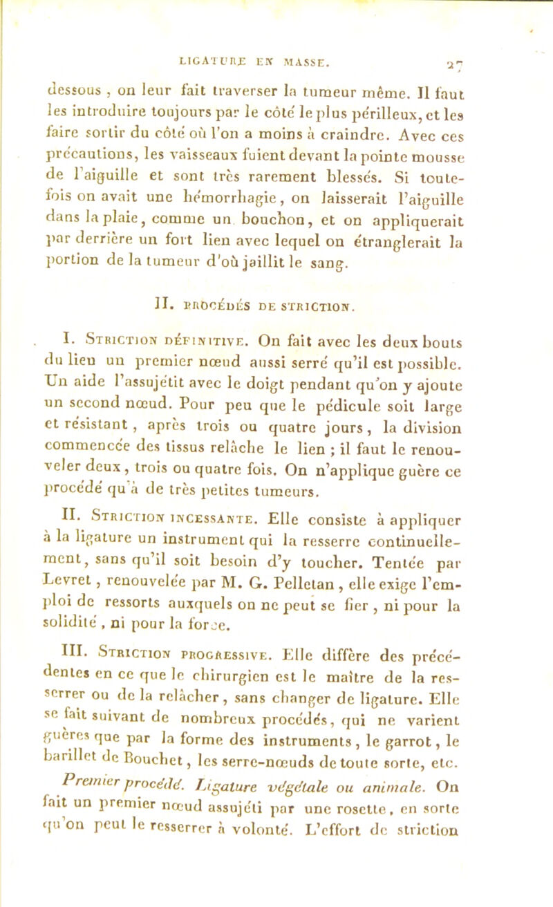 dessous , on leur fait traverser la tumeur même. Il faut les introduire toujours par le côte' le plus pe'rilleux, et les faire sortir du côte’ où l’on a moins à craindre. Avec ces précautions, les vaisseaux fuient devant la pointe mousse de l’aiguille et sont très rarement blessés. Si toute- fois on avait une he'morrliagie, on laisserait l’aiguille dans la plaie, comme un bouchon, et on appliquerait par derrière un fort lien avec lequel on étranglerait la portion de la tumeur d’où jaillit le sang. II. procédés de striction. I. Striction définitive. On fait avec les deux bouts du lieu un premier nœud aussi serré qu’il est possible. Un aide 1 assujétit avec le doigt pendant qu’on y ajoute un second nœud. Pour peu que le pédicule soit large et résistant , après trois ou quatre jours, la division commencée des tissus relâche le lien ; il faut le renou- veler deux , trois ou quatre fois. On n’applique guère ce procédé qu a de 1res petites tumeurs. II. Striction incessante. Elle consiste à appliquer à la ligature un instrument qui la resserre continuelle- ment, sans qu il soit besoin d’y toucher. Tentée par Levret, renouvelée par M. G. Pelletan , elle exige l'em- ploi de ressorts auxquels on ne peut se fier , ni pour la solidité , ni pour la force. III. Striction progressive. Elle diffère des précé- dentes en ce que le chirurgien est le maître de la res- serrer ou de la relâcher, sans changer de ligature. Elle se fait suivant de nombreux procédés, qui ne varient gueres que par la forme des instruments , le garrot, le barillet de Rouchet, les serre-nœuds de toute sorte, etc. Premier procédé. Ligature vdgdlale ou animale. On lait un premier nœud assujéli par une rosette, en sorte tpi on peut le resserrer à volonté. L’effort de striction