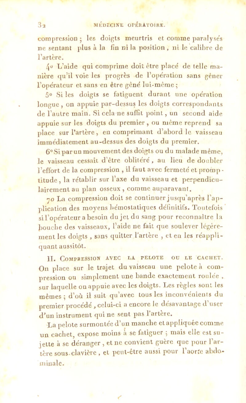 compression 5 les doigts meurtris et comme paraly ses ne sentant plus à la fin ni la position , ni le calibre de l’artère. 4« L’aide qui comprime doit être placé de telle ma- nière qu’il voie les progrès de l’opération sans gêner l’opérateur et sans en être gêné lui-même ; 5° Si les doigts se fatiguent durant une opération longue, on appuie par-dessus les doigts correspondants de l’autre main. Si cela ne suffil point, un second aide appuie sur les doigts du premier , ou meme reprend sa place sur l’artère, en comprimant d’abord le vaisseau immédiatement au-dessus des doigts du premier. 6°Si par un mouvement des doigts ou du malade même, le vaisseau cessait, d’être oblitéré , au lieu de doubler l’effort de la compression , il faut avec fermeté et promp- titude, la rétablir sur l’axe du vaisseau et perpendicu- lairement au plan osseux , comme auparavant. yo La compression doit se continuer jusqu’après l'ap- plication des moyens hémostatiques définitifs. Toutefois sil’opéralenr a besoin du jet du sang pour reconnaître la bouebe des vaisseaux, l’aide ne fait que soulever légère- ment les doigts , sans quitter l’artère , et en les réappli- quant aussitôt. IL COMPRESSION AVEC LA PELOTE OU LE CACHET. On place sur le trajet du vaisseau une pelote à com- pression ou simplement une bande exactement roulée . sur laquelle on appuie avec les doigts. Les règles sont les mêmes ; d’où il suit qu’avec lous les inconvénients du premier procédé , celui-ci a encore le désavantage d’user d’un instrument qui ne sent pas 1 artère. La pelote surmontée d’un manche et appliquée comme un cachet, expose moins à se fatiguer ; mais elle est su- jette à se déranger , et ne convient guère que pour Tar- ière sous-clavière , et peut-être aussi pour l’aorte abdo- minale.