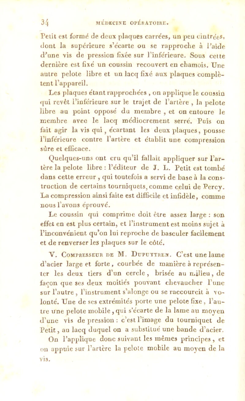 Petit est formé de deux plaques carrées, un peu cintrée*, dont la supérieure s’écarte ou se rapproche à l’aide d’une vis de pression fixée sur l’inférieure. Sous cette dernière est fixé un coussin recouvert en chamois. Une autre pelote libre et un lacq fixé aux plaques complè- tent l’appareil. Les plaques étant rapprochées , on applique le coussin qui revêt l’inférieure sur le trajet de l’artère , la pelote libre au point opposé du membre , et on entoure le membre avec le lacq médiocrement serré. Puis on fait agir la vis qui, écartant les deux plaques, pousse l’inférieure contre l’artère et établit une compression sûre et efficace. Quelques-uns ont cru qu’il fallait appliquer sur l’ar- tère la pelote libre : l’éditeur de J. L. Petit est tombé dans cette erreur , qui toutefois a servi de base à la cons- truction de certains tourniquets, comme celui de Percy. La compression ainsi faite est difficile et infidèle, comme nous l’avons éprouvé. Le coussin qui comprime doit être assez large : son effet en est plus certain, et l’instrument est moins sujet à l’inconvénient qu’on lui reproche de basculer facilement et de renverser les plaques sur le côté. V. Compresseur de M. Duputtren. C’est une lame d’acier large et forte , courbée de manière à représen- ter les deux tiers d’un cercle , brisée au milieu, de façon que ses deux moitiés pouvant chevaucher l’une sur l’autre , l’instrument s’alonge ou se raccourcit à vo- lonté. Une de ses extrémités porte une pelote fixe , l’au- tre une pelote mobile , qui s’écarte de la lame au moyen d’une vis de pression : c’esL l’image du tourniquet de Petit, au lacq duquel on a substitué une bande d’acier. On l’applique donc suivant les mêmes principes , et on appuie sur l’artère la pelote mobile au moyen de la vis.