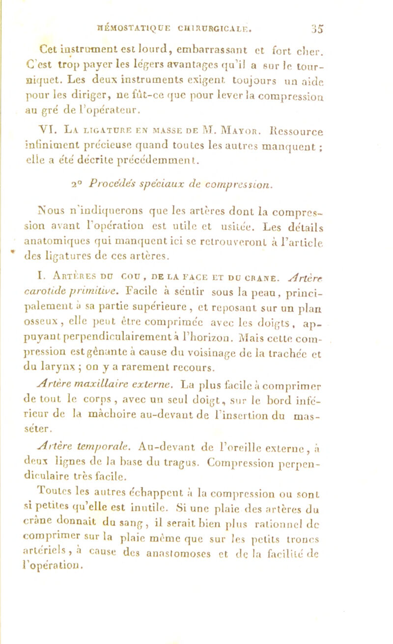 Cet instrument est lourd, embarrassant et fort cher. C est trop payer les légers avantages qu’il a sur le tour- niquet. Les deux instruments exigent toujours un aide pour les diriger, ne fût-ce que pour lever la compression au gré de l’opérateur. VI. La ligature en masse de M. Mayor. Ressource inliniment pre'cieuse quand toutes les autres manquent ; elle a été décrite précédemment. 2° Procèdes spéciaux de compression. Nous n’indiquerons que les artères dont la compres- sion avant l’opération est utile et usitée. Les détails anatomiques qui manquent ici se retrouveront à l’article des ligatures de ces artères. L ArTERES DU COU , DE LA FACE ET DU CRANE. Artère carotide primitive. Facile à sentir sous la peau, princi- palement à sa partie supérieure , et reposant sur un plan osseux, elle peut être comprimée avec les doigts, ap- puyant perpendiculairement à l’horizon. Mais celte com- pression est gênante à cause du voisinage de la trachée et du larynx ; on y a rarement recours. Artère maxillaire externe. La plus facile à comprimer de tout le corps , avec un seul doigt, sur le bord infé- rieur de la mâchoire au-devant de l’insertion du mas- séter. Artère temporale. Au-devant de l’oreille externe, à deux lignes de la base du tragus. Compression perpen- diculaire très facile. Toutes les autres échappent à la compression ou sont si petites qu elle est inutile. Si une plaie des artères du crâne donnait du sang, il serait bien plus rationnel de comprimer sur la plaie même que sur les petits troncs artériels , à cause des anastomoses et de la facilité de l’opération.